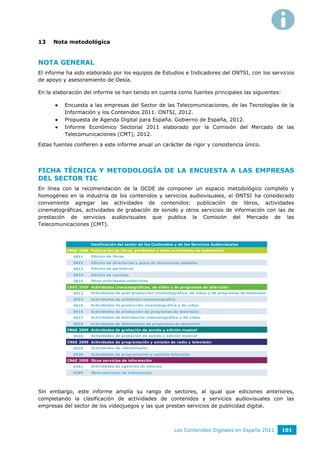 13   Nota metodológica


NOTA GENERAL
El informe ha sido elaborado por los equipos de Estudios e Indicadores del ONTSI, con los servicios
de apoyo y asesoramiento de Oesía.

En la elaboración del informe se han tenido en cuenta como fuentes principales las siguientes:

         Encuesta a las empresas del Sector de las Telecomunicaciones, de las Tecnologías de la
          Información y los Contenidos 2011. ONTSI, 2012.
         Propuesta de Agenda Digital para España. Gobierno de España, 2012.
         Informe Económico Sectorial 2011 elaborado por la Comisión del Mercado de las
          Telecomunicaciones (CMT), 2012.

Estas fuentes confieren a este informe anual un carácter de rigor y consistencia único.




FICHA TÉCNICA Y METODOLOGÍA DE LA ENCUESTA A LAS EMPRESAS
DEL SECTOR TIC
En línea con la recomendación de la OCDE de componer un espacio metodológico completo y
homogéneo en la industria de los contenidos y servicios audiovisuales, el ONTSI ha considerado
conveniente agregar las actividades de contenidos: publicación de libros, actividades
cinematográficas, actividades de grabación de sonido y otros servicios de información con las de
prestación de servicios audiovisuales que publica la Comisión del Mercado de las
Telecomunicaciones (CMT).


                      Clasificación del sector de los Contenidos y de los Servicios Audiovisuales
           CNAE 2009 Publicación de libros, periódicos y otras actividades de publicación
              5811    Edición de libros
              5812    Edición de directorios y guías de direcciones postales
              5813    Edición de periódicos
              5814    Edición de revistas
              5819    Otras actividades editoriales
           CNAE 2009 Actividades cinematográficas, de vídeo y de programas de televisión
              5912    Actividades de post-producción cinematográfica, de vídeo y de programas de televisión
              5914    Actividades de exhibición cinematográfica
              5915    Actividades de producción cinematográfica y de vídeo
              5916    Actividades de producción de programas de televisión
              5917    Actividades de distribución cinematográfica y de vídeo
              5918    Actividades de distribución de programas de televisión
           CNAE 2009 Actividades de grabación de sonido y edición musical
              5920    Actividades de grabación de sonido y edición musical
           CNAE 2009 Actividades de programación y emisión de radio y televisión
              6010    Actividades de radiodifusión
              6020    Actividades de programación y emisión televisión
           CNAE 2009 Otros servicios de información
              6391    Actividades de agencias de noticias
              6399    Otros servicios de información




Sin embargo, este informe amplía su rango de sectores, al igual que ediciones anteriores,
completando la clasificación de actividades de contenidos y servicios audiovisuales con las
empresas del sector de los videojuegos y las que prestan servicios de publicidad digital.



                                                                Los Contenidos Digitales en España 2011       101
 