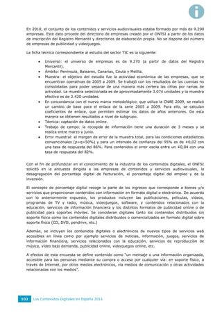 En 2010, el conjunto de los contenidos y servicios audiovisuales estaba formado por más de 9.200
  empresas. Este dato procede del directorio de empresas creado por el ONTSI a partir de los datos
  de inscripción del Registro Mercantil y directorios de elaboración propia. No se dispone del número
  de empresas de publicidad y videojuegos.

  La ficha técnica correspondiente al estudio del sector TIC es la siguiente:

           Universo: el universo de empresas es de 9.270 (a partir de datos del Registro
            Mercantil).
           Ámbito: Península, Baleares, Canarias, Ceuta y Melilla.
           Muestra: el objetivo del estudio fue la actividad económica de las empresas, que se
            encuentran operativas de 2005 a 2009. Se trabajó con los resultados de las cuentas no
            consolidadas para poder separar de una manera más certera las cifras por ramas de
            actividad. La muestra seleccionada es de aproximadamente 3.074 unidades y la muestra
            efectiva es de 2.420 unidades.
           En concordancia con el nuevo marco metodológico, que utiliza la CNAE 2009, se realizó
            un cambio de base para el enlace de la serie 2005 a 2009. Para ello, se calculan
            coeficientes de enlace, que permiten estimar los datos de años anteriores. De esta
            manera se obtienen resultados a nivel de subgrupo.
           Técnica: captación de datos online.
           Trabajo de campo: la recogida de información tiene una duración de 3 meses y se
            realiza entre marzo y junio.
           Error muestral: el margen de error de la muestra total, para las condiciones estadísticas
            convencionales (p=q=50%) y para un intervalo de confianza del 95% es de ±0,02 con
            una tasa de respuesta del 86%. Para contenidos el error oscila entre un ±0,04 con una
            tasa de respuesta del 82%.


  Con el fin de profundizar en el conocimiento de la industria de los contenidos digitales, el ONTSI
  solicitó en la encuesta dirigida a las empresas de contenidos y servicios audiovisuales, la
  desagregación del porcentaje digital de facturación, el porcentaje digital del empleo y de la
  inversión.

  El concepto de porcentaje digital recoge la parte de los ingresos que corresponde a bienes y/o
  servicios que proporcionan contenidos con información en formato digital o electrónico. De acuerdo
  con lo anteriormente expuesto, los productos incluyen las publicaciones, películas, vídeos,
  programas de TV y radio, música, videojuegos, software, y contenidos relacionados con la
  educación, servicios de información financiera y los distintos formatos de publicidad online o de
  publicidad para soportes móviles. Se consideran digitales tanto los contenidos distribuidos sin
  soporte físico como los contenidos digitales distribuidos o comercializados en formato digital sobre
  soporte físico (CD, DVD, pendrive, etc.)

  Además, se incluyen los contenidos digitales o electrónicos de nuevos tipos de servicios web
  accesibles en línea como por ejemplo servicios de noticias, información, juegos, servicios de
  información financiera, servicios relacionados con la educación, servicios de reproducción de
  música, vídeo bajo demanda, publicidad online, videojuegos online, etc.

  A efectos de esta encuesta se define contenido como “un mensaje o una información organizada,
  accesible para las personas mediante su compra o acceso por cualquier vía: en soporte físico, a
  través de Internet, por otros medios electrónicos, vía medios de comunicación y otras actividades
  relacionadas con los medios”.




102   Los Contenidos Digitales en España 2011
 