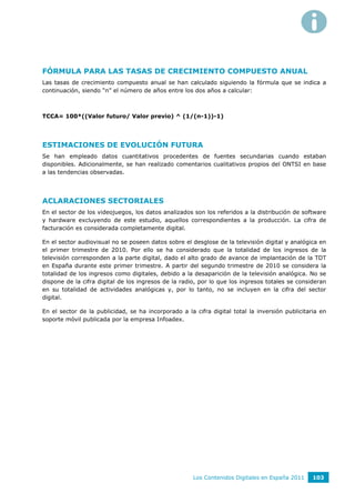FÓRMULA PARA LAS TASAS DE CRECIMIENTO COMPUESTO ANUAL
Las tasas de crecimiento compuesto anual se han calculado siguiendo la fórmula que se indica a
continuación, siendo “n” el número de años entre los dos años a calcular:



TCCA= 100*((Valor futuro/ Valor previo) ^ (1/(n-1))-1)




ESTIMACIONES DE EVOLUCIÓN FUTURA
Se han empleado datos cuantitativos procedentes de fuentes secundarias cuando estaban
disponibles. Adicionalmente, se han realizado comentarios cualitativos propios del ONTSI en base
a las tendencias observadas.




ACLARACIONES SECTORIALES
En el sector de los videojuegos, los datos analizados son los referidos a la distribución de software
y hardware excluyendo de este estudio, aquellos correspondientes a la producción. La cifra de
facturación es considerada completamente digital.

En el sector audiovisual no se poseen datos sobre el desglose de la televisión digital y analógica en
el primer trimestre de 2010. Por ello se ha considerado que la totalidad de los ingresos de la
televisión corresponden a la parte digital, dado el alto grado de avance de implantación de la TDT
en España durante este primer trimestre. A partir del segundo trimestre de 2010 se considera la
totalidad de los ingresos como digitales, debido a la desaparición de la televisión analógica. No se
dispone de la cifra digital de los ingresos de la radio, por lo que los ingresos totales se consideran
en su totalidad de actividades analógicas y, por lo tanto, no se incluyen en la cifra del sector
digital.

En el sector de la publicidad, se ha incorporado a la cifra digital total la inversión publicitaria en
soporte móvil publicada por la empresa Infoadex.




                                                      Los Contenidos Digitales en España 2011    103
 