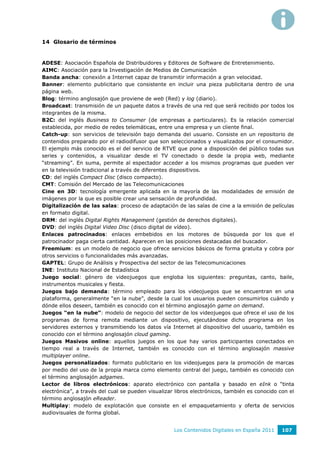 14 Glosario de términos


ADESE: Asociación Española de Distribuidores y Editores de Software de Entretenimiento.
AIMC: Asociación para la Investigación de Medios de Comunicación
Banda ancha: conexión a Internet capaz de transmitir información a gran velocidad.
Banner: elemento publicitario que consistente en incluir una pieza publicitaria dentro de una
página web.
Blog: término anglosajón que proviene de web (Red) y log (diario).
Broadcast: transmisión de un paquete datos a través de una red que será recibido por todos los
integrantes de la misma.
B2C: del inglés Business to Consumer (de empresas a particulares). Es la relación comercial
establecida, por medio de redes telemáticas, entre una empresa y un cliente final.
Catch-up: son servicios de televisión bajo demanda del usuario. Consiste en un repositorio de
contenidos preparado por el radiodifusor que son seleccionados y visualizados por el consumidor.
El ejemplo más conocido es el del servicio de RTVE que pone a disposición del público todas sus
series y contenidos, a visualizar desde el TV conectado o desde la propia web, mediante
“streaming”. En suma, permite al espectador acceder a los mismos programas que pueden ver
en la televisión tradicional a través de diferentes dispositivos.
CD: del inglés Compact Disc (disco compacto).
CMT: Comisión del Mercado de las Telecomunicaciones
Cine en 3D: tecnología emergente aplicada en la mayoría de las modalidades de emisión de
imágenes por la que es posible crear una sensación de profundidad.
Digitalización de las salas: proceso de adaptación de las salas de cine a la emisión de películas
en formato digital.
DRM: del inglés Digital Rights Management (gestión de derechos digitales).
DVD: del inglés Digital Video Disc (disco digital de vídeo).
Enlaces patrocinados: enlaces embebidos en los motores de búsqueda por los que el
patrocinador paga cierta cantidad. Aparecen en las posiciones destacadas del buscador.
Freemium: es un modelo de negocio que ofrece servicios básicos de forma gratuita y cobra por
otros servicios o funcionalidades más avanzadas.
GAPTEL: Grupo de Análisis y Prospectiva del sector de las Telecomunicaciones
INE: Instituto Nacional de Estadística
Juego social: género de videojuegos que engloba los siguientes: preguntas, canto, baile,
instrumentos musicales y fiesta.
Juegos bajo demanda: término empleado para los videojuegos que se encuentran en una
plataforma, generalmente “en la nube”, desde la cual los usuarios pueden consumirlos cuándo y
dónde ellos deseen, también es conocido con el término anglosajón game on demand.
Juegos “en la nube”: modelo de negocio del sector de los videojuegos que ofrece el uso de los
programas de forma remota mediante un dispositivo, ejecutándose dicho programa en los
servidores externos y transmitiendo los datos vía Internet al dispositivo del usuario, también es
conocido con el término anglosajón cloud gaming.
Juegos Masivos online: aquellos juegos en los que hay varios participantes conectados en
tiempo real a través de Internet, también es conocido con el término anglosajón massive
multiplayer online.
Juegos personalizados: formato publicitario en los videojuegos para la promoción de marcas
por medio del uso de la propia marca como elemento central del juego, también es conocido con
el término anglosajón adgames.
Lector de libros electrónicos: aparato electrónico con pantalla y basado en eInk o “tinta
electrónica”, a través del cual se pueden visualizar libros electrónicos, también es conocido con el
término anglosajón eReader.
Multiplay: modelo de explotación que consiste en el empaquetamiento y oferta de servicios
audiovisuales de forma global.


                                                    Los Contenidos Digitales en España 2011    107
 
