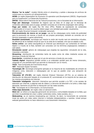 Música “en la nube”: modelo híbrido entre el streaming y subida o descarga de archivos de
      música para su consumo y/o almacenamiento.
      OCDE: en ingles Organisation for Economic Co-operation and Development (OECD). Organización
      para la Cooperación y el Desarrollo Económico.
      ONTSI: Observatorio Nacional de las Telecomunicaciones y de la Sociedad de la Información.
      Pago por descarga: modalidad de negocio que se basa en el pago por la descarga de
      contenidos adicionales para el juego, también conocida con el término anglosajón item selling.
      Pago por visión: del inglés Pay Per View (PPV). Modelo de explotación de contenidos
      audiovisuales en el que los usuarios deben pagar una cantidad para poder visualizarlos.
      PC: del inglés Personal Computer (ordenador personal).
      Posicionamiento de marca en un juego: uso de los videojuegos como medio de publicidad
      para la promoción de marcas a través de sus propios personajes, también es conocido con el
      término anglosajón in-game advertising.
      Realidad aumentada: tecnología que mezcla la visión del mundo real con elementos virtuales.
      Se diferencia de la realidad virtual en que no se aísla de la realidad, sino que se adapta a ella.
      Sellos online: son sellos discográficos en Internet que distribuyen sus contenidos en formato
      digital o a través de la Red, también son conocidos con los términos anglosajones netlabels o
      web labels.
      Simulación social: género de videojuegos que engloba los siguientes: simulación de la vida,
      mascotas y animales.
      Streaming: distribución de contenidos tanto de audio como de vídeo mediante acceso sin
      descarga a través de Internet.
      Suscripción: modalidad de pago por el uso de servicios a través de una cuota.
      Tableta digital: dispositivo portátil similar a un ordenador portátil pero de menor dimensión,
      integrado en una pantalla táctil que permite la interacción con el mismo.
      TCCA: Tasa Compuesta de Crecimiento Anual.
      TDT: Televisión Digital Terrestre.
      Tecnología 3D: tecnología emergente aplicada en la mayoría de las modalidades de emisión de
      imágenes (cine, televisión o videojuegos) por la que es posible crear una sensación de
      profundidad.
      Televisión IP (TV-IP): del inglés Internet Protocol Television (IP-TV), es un sistema de
      distribución de televisión basado en el protocolo IP, suministrado en la mayoría de los casos por
      los mismos proveedores de Internet.
      Televisión inteligente: televisión interactiva que permite acceder a la TDT, a los canales de
      televisión por Internet, a páginas web de vídeos y a servicios de televisión a la carta y vídeo bajo
      demanda. Asimismo se permite la interacción con las redes sociales.
      TIC: Tecnologías de la Información y la Comunicación.
      Vídeo bajo demanda: del inglés video on demand (VoD).
      Web 2.0: se refiere a la segunda generación de servicios y comunidades basados en la Web, que
      permiten la posibilidad de crear o editar contenidos (wikis, redes sociales, etc.).
      Webcasting: es en esencia broadcasting por internet. Es decir, la transmisión de contenido
      lineal de audio y/o video sobre internet a múltiples telespectadores u oyentes. Lineal porque
      webcast generalmente no hace referencia a una transmisión interactiva.




108     Los Contenidos Digitales en España 2011
 