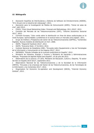 15 Bibliografía



    Asociación Española de Distribuidores y Editores de Software de Entretenimiento (ADESE),
“A’11 Anuario de la industria del videojuego”, 2011.
    Asociación para la Investigación de Medios de Comunicación (AIMC), “Censo de salas de
cine”, abril 2012.
    CISCO, “Cisco Visual Networking Index: Forecast and Methodology, 2011-2016”, 2012.
    Comisión del Mercado de las Telecomunicaciones (CMT), “Informe Económico Sectorial
2011”, 2012.
    Comisión Europea, “Libro verde sobre la distribución en línea de obras audiovisuales en la
Unión Europea: oportunidades y problemas en el avance hacia un mercado único digital”, 2011.
    Grupo de Análisis y Prospectiva del sector de las Telecomunicaciones (GAPTEL), “Contenidos
Digitales. Nuevos modelos de distribución on-line”, 2006.
    IDATE, “Digiworld Yearbook 2012”, 2012.
    IDATE, “Executive Note- nº 01/2012, 2012.
    Instituto Nacional de Estadística (INE), “Encuesta sobre Equipamiento y Uso de Tecnologías
de la Información y Comunicación en los hogares 2012”, 2012.
    INFOADEX, “Estudio Infoadex de la inversión publicitaria en España”, 2012.
    Ministerio de Industria, Energía y Turismo y Ministerio de Hacienda y Administraciones
Públicas, “Propuesta de Agenda Digital para España”, 25 de julio del 2012.
    Observatorio de la Lectura y el Libro, Ministerio de Educación, Cultura y Deporte, “El sector
del libro en España 2010-2012”, septiembre 2012.
    Observatorio Nacional de las Telecomunicaciones y de la Sociedad de la Información
(ONTSI), “Encuesta a las empresas del Sector de las Telecomunicaciones, de las Tecnologías de
la Información y los Contenidos 2011”, 2012.
    Organisation for Economic Co-operation and Development (OECD), “Internet Economy
Outlook”, 2012.




                                                   Los Contenidos Digitales en España 2011   111
 