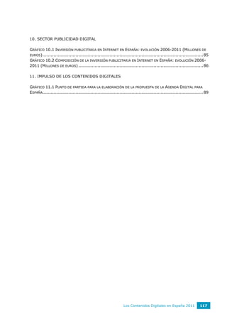 10. SECTOR PUBLICIDAD DIGITAL

GRÁFICO 10.1 INVERSIÓN PUBLICITARIA EN INTERNET EN ESPAÑA: EVOLUCIÓN 2006-2011 (MILLONES DE
EUROS) ..................................................................................................................... 85
GRÁFICO 10.2 COMPOSICIÓN DE LA INVERSIÓN PUBLICITARIA EN INTERNET EN ESPAÑA: EVOLUCIÓN 2006-
2011 (MILLONES DE EUROS) ........................................................................................... 86

11. IMPULSO DE LOS CONTENIDOS DIGITALES

GRÁFICO 11.1 PUNTO DE PARTIDA PARA LA ELABORACIÓN DE LA PROPUESTA DE LA AGENDA DIGITAL PARA
ESPAÑA..................................................................................................................... 89




                                                                  Los Contenidos Digitales en España 2011               117
 