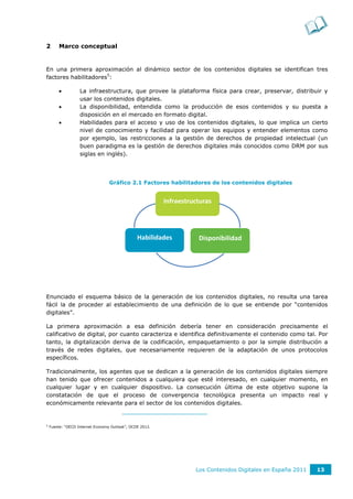 2       Marco conceptual


En una primera aproximación al dinámico sector de los contenidos digitales se identifican tres
factores habilitadores5:

                  La infraestructura, que provee la plataforma física para crear, preservar, distribuir y
                   usar los contenidos digitales.
                  La disponibilidad, entendida como la producción de esos contenidos y su puesta a
                   disposición en el mercado en formato digital.
                  Habilidades para el acceso y uso de los contenidos digitales, lo que implica un cierto
                   nivel de conocimiento y facilidad para operar los equipos y entender elementos como
                   por ejemplo, las restricciones a la gestión de derechos de propiedad intelectual (un
                   buen paradigma es la gestión de derechos digitales más conocidos como DRM por sus
                   siglas en inglés).




                                  Gráfico 2.1 Factores habilitadores de los contenidos digitales


                                                          Infraestructuras




                                                Habilidades          Disponibilidad




Enunciado el esquema básico de la generación de los contenidos digitales, no resulta una tarea
fácil la de proceder al establecimiento de una definición de lo que se entiende por “contenidos
digitales”.

La primera aproximación a esa definición debería tener en consideración precisamente el
calificativo de digital, por cuanto caracteriza e identifica definitivamente el contenido como tal. Por
tanto, la digitalización deriva de la codificación, empaquetamiento o por la simple distribución a
través de redes digitales, que necesariamente requieren de la adaptación de unos protocolos
específicos.

Tradicionalmente, los agentes que se dedican a la generación de los contenidos digitales siempre
han tenido que ofrecer contenidos a cualquiera que esté interesado, en cualquier momento, en
cualquier lugar y en cualquier dispositivo. La consecución última de este objetivo supone la
constatación de que el proceso de convergencia tecnológica presenta un impacto real y
económicamente relevante para el sector de los contenidos digitales.


5
    Fuente: “OECD Internet Economy Outlook”, OCDE 2012.




                                                                    Los Contenidos Digitales en España 2011   13
 