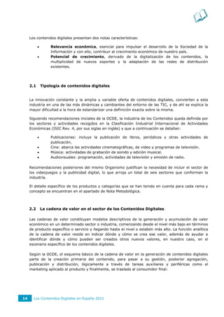 Los contenidos digitales presentan dos notas características:

                   Relevancia económica, esencial para impulsar el desarrollo de la Sociedad de la
                    Información y con ello, contribuir al crecimiento económico de nuestro país.
                   Potencial de crecimiento, derivado de la digitalización de los contenidos, la
                    multiplicidad de nuevos soportes y la adaptación de las redes de distribución
                    existentes.




     2.1       Tipología de contenidos digitales


     La innovación constante y la amplia y variable oferta de contenidos digitales, convierten a esta
     industria en una de las más dinámicas y cambiantes del entorno de las TIC, y de ahí se explica la
     mayor dificultad a la hora de estandarizar una definición exacta sobre la misma.

     Siguiendo recomendaciones iniciales de la OCDE, la industria de los Contenidos queda definida por
     los sectores y actividades recogidos en la Clasificación Industrial Internacional de Actividades
     Económicas (ISIC Rev. 4, por sus siglas en inglés) y que a continuación se detallan:

                   Publicaciones: incluye la publicación de libros, periódicos y otras actividades de
                    publicación.
                   Cine: abarca las actividades cinematográficas, de video y programas de televisión.
                   Música: actividades de grabación de sonido y edición musical.
                   Audiovisuales: programación, actividades de televisión y emisión de radio.

     Recomendaciones posteriores del mismo Organismo justifican la necesidad de incluir el sector de
     los videojuegos y la publicidad digital, lo que arroja un total de seis sectores que conforman la
     industria.

     El detalle específico de los productos y categorías que se han tenido en cuenta para cada rama y
     concepto se encuentran en el apartado de Nota Metodológica.



     2.2       La cadena de valor en el sector de los Contenidos Digitales

     Las cadenas de valor constituyen modelos descriptivos de la generación y acumulación de valor
     económico en un determinado sector o industria, comenzando desde el nivel más bajo en términos
     de producto específico o servicio y llegando hasta el nivel o eslabón más alto. La función analítica
     de la cadena de valor reside en indicar dónde y cómo se crea ese valor, además de ayudar a
     identificar dónde y cómo pueden ser creados otros nuevos valores, en nuestro caso, en el
     escenario específico de los contenidos digitales.

     Según la OCDE, el esquema básico de la cadena de valor en la generación de contenidos digitales
     parte de la creación primaria del contenido, para pasar a su gestión, posterior agregación,
     publicación y distribución, lógicamente a través de tareas auxiliares y periféricas como el
     marketing aplicado al producto y finalmente, se traslada al consumidor final:




14     Los Contenidos Digitales en España 2011
 