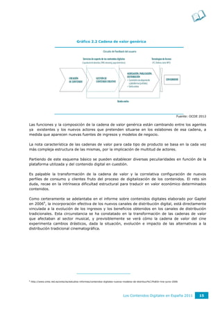 Gráfico 2.2 Cadena de valor genérica




                                                                                                                             Fuente: OCDE 2012

Las funciones y la composición de la cadena de valor genérica están cambiando entre los agentes
ya existentes y los nuevos actores que pretenden situarse en los eslabones de esa cadena, a
medida que aparecen nuevas fuentes de ingresos y modelos de negocio.

La nota característica de las cadenas de valor para cada tipo de producto se basa en la cada vez
más compleja estructura de las mismas, por la implicación de multitud de actores.

Partiendo de este esquema básico se pueden establecer diversas peculiaridades en función de la
plataforma utilizada y del contenido digital en cuestión.

Es palpable la transformación de la cadena de valor y la correlativa configuración de nuevos
perfiles de consumo y clientes fruto del proceso de digitalización de los contenidos. El reto sin
duda, recae en la intrínseca dificultad estructural para traducir en valor económico determinados
contenidos.

Como certeramente se adelantaba en el informe sobre contenidos digitales elaborado por Gaptel
en 20066, la incorporación efectiva de los nuevos canales de distribución digital, está directamente
vinculada a la evolución de los ingresos y los beneficios obtenidos en los canales de distribución
tradicionales. Esta circunstancia se ha constatado en la transformación de las cadenas de valor
que afectaban al sector musical, y previsiblemente se verá cómo la cadena de valor del cine
experimenta cambios drásticos, dada la situación, evolución e impacto de las alternativas a la
distribución tradicional cinematográfica.




6
    http://www.ontsi.red.es/ontsi/es/estudios-informes/contenidos-digitales-nuevos-modelos-de-distribuci%C3%B3n-line-junio-2006




                                                                                 Los Contenidos Digitales en España 2011                  15
 