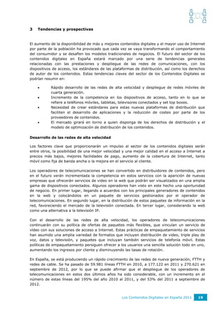 3   Tendencias y prospectivas


El aumento de la disponibilidad de más y mejores contenidos digitales y el mayor uso de Internet
por parte de la población ha provocado que cada vez se vaya transformando el comportamiento
del consumidor y se desafíen los modelos tradicionales de negocios. El futuro del sector de los
contenidos digitales en España estará marcado por una serie de tendencias generales
relacionadas con las prestaciones y despliegue de las redes de comunicaciones, con los
dispositivos de acceso, los estándares de las plataformas de distribución, así como los derechos
de autor de los contenidos. Estas tendencias claves del sector de los Contenidos Digitales se
podrían resumir en:

          Rápido desarrollo de las redes de alta velocidad y despliegue de redes móviles de
           cuarta generación.
          Incremento de la competencia en los dispositivos de acceso, tanto en lo que se
           refiere a teléfonos móviles, tabletas, televisores conectados y set top boxes.
          Necesidad de crear estándares para estas nuevas plataformas de distribución que
           faciliten el desarrollo de aplicaciones y la reducción de costes por parte de los
           proveedores de contenidos.
          El mercado girará en torno a quien disponga de los derechos de distribución y el
           modelo de optimización de distribución de los contenidos.

Desarrollo de las redes de alta velocidad

Los factores clave que proporcionarán un impulso al sector de los contenidos digitales serán
entre otros, la posibilidad de una mejor velocidad y una mejor calidad en el acceso a Internet a
precios más bajos, mejores facilidades de pago, aumento de la cobertura de Internet, tanto
móvil como fija de banda ancha o la mejora en el servicio al cliente.

Los operadores de telecomunicaciones se han convertido en distribuidores de contenidos, pero
en el futuro verán incrementada la competencia en estos servicios con la aparición de nuevas
empresas que ofrecerán servicios de video en la web que podrán ser visualizados en una amplia
gama de dispositivos conectados. Algunos operadores han visto en este hecho una oportunidad
de negocio. En primer lugar, llegando a acuerdos con los principales generadores de contenidos
en la web y colocándolos en un paquete de servicios gestionados por el operador de
telecomunicaciones. En segundo lugar, en la distribución de estos paquetes de información en la
red, favoreciendo el mercado de la televisión conectada. En tercer lugar, considerando la web
como una alternativa a la televisión IP.

Con el desarrollo de las redes de alta velocidad, los operadores de telecomunicaciones
continuarán con su política de ofertas de paquetes más flexibles, que vinculan un servicio de
vídeo con sus soluciones de acceso a Internet. Estas prácticas de empaquetamiento de servicios
han asumido una amplia variedad de formatos que incluyen distribución de video, triple play de
voz, datos y televisión, y paquetes que incluyan también servicios de telefonía móvil. Estas
políticas de empaquetamiento persiguen ofrecer a los usuarios una sencilla solución todo en uno,
aumentando los ingresos por cliente y disminuyendo las tasas de rotación.

En España, se está produciendo un rápido crecimiento de las redes de nueva generación, FTTH y
redes de cable. Se ha pasado de 59.981 líneas FTTH en 2010, a 177.122 en 2011 y 270.621 en
septiembre de 2012, por lo que se puede afirmar que el despliegue de los operadores de
telecomunicaciones en estos dos últimos años ha sido considerable, con un incremento en el
número de estas líneas del 195% del año 2010 al 2011, y del 53% del 2011 a septiembre de
2012.


                                                  Los Contenidos Digitales en España 2011   19
 