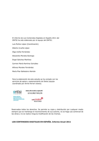 El informe de Los Contenidos Digitales en España 2011 del
ONTSI ha sido elaborado por el equipo del ONTSI:

Luis Muñoz López (Coordinación)

Alberto Urueña López

Olga Ureña Fernández

Alexandra Morales Buitrago

Ángel Sánchez Martínez

Carmen María Ramírez González

Alfonso Morales Fernández

María Pilar Ballestero Alemán



Para la elaboración de este estudio se ha contado con los
servicios de apoyo y asesoramiento de Oesía (equipo
coordinado por Annie Ferrari Uliana).




Reservados todos los derechos. Se permite su copia y distribución por cualquier medio
siempre que se mantenga el reconocimiento de sus autores, no se haga uso comercial de
las obras y no se realice ninguna modificación de las mismas.




LOS CONTENIDOS DIGITALES EN ESPAÑA. Informe Anual 2011
 