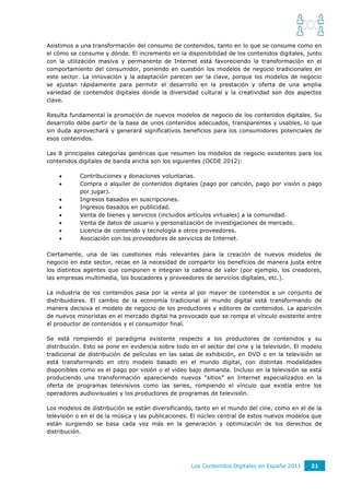 Asistimos a una transformación del consumo de contenidos, tanto en lo que se consume como en
el cómo se consume y dónde. El incremento en la disponibilidad de los contenidos digitales, junto
con la utilización masiva y permanente de Internet está favoreciendo la transformación en el
comportamiento del consumidor, poniendo en cuestión los modelos de negocio tradicionales en
este sector. La innovación y la adaptación parecen ser la clave, porque los modelos de negocio
se ajustan rápidamente para permitir el desarrollo en la prestación y oferta de una amplia
variedad de contenidos digitales donde la diversidad cultural y la creatividad son dos aspectos
clave.

Resulta fundamental la promoción de nuevos modelos de negocio de los contenidos digitales. Su
desarrollo debe partir de la base de unos contenidos adecuados, transparentes y usables, lo que
sin duda aprovechará y generará significativos beneficios para los consumidores potenciales de
esos contenidos.

Las 8 principales categorías genéricas que resumen los modelos de negocio existentes para los
contenidos digitales de banda ancha son los siguientes (OCDE 2012):

          Contribuciones y donaciones voluntarias.
          Compra o alquiler de contenidos digitales (pago por canción, pago por visión o pago
           por jugar).
          Ingresos basados en suscripciones.
          Ingresos basados en publicidad.
          Venta de bienes y servicios (incluidos artículos virtuales) a la comunidad.
          Venta de datos de usuario y personalización de investigaciones de mercado.
          Licencia de contenido y tecnología a otros proveedores.
          Asociación con los proveedores de servicios de Internet.

Ciertamente, una de las cuestiones más relevantes para la creación de nuevos modelos de
negocio en este sector, recae en la necesidad de compartir los beneficios de manera justa entre
los distintos agentes que componen e integran la cadena de valor (por ejemplo, los creadores,
las empresas multimedia, los buscadores y proveedores de servicios digitales, etc.).

La industria de los contenidos pasa por la venta al por mayor de contenidos a un conjunto de
distribuidores. El cambio de la economía tradicional al mundo digital está transformando de
manera decisiva el modelo de negocio de los productores y editores de contenidos. La aparición
de nuevos minoristas en el mercado digital ha provocado que se rompa el vínculo existente entre
el productor de contenidos y el consumidor final.

Se está rompiendo el paradigma existente respecto a los productores de contenidos y su
distribución. Esto se pone en evidencia sobre todo en el sector del cine y la televisión. El modelo
tradicional de distribución de películas en las salas de exhibición, en DVD o en la televisión se
está transformando en otro modelo basado en el mundo digital, con distintas modalidades
disponibles como es el pago por visión o el video bajo demanda. Incluso en la televisión se está
produciendo una transformación apareciendo nuevos “sitios” en Internet especializados en la
oferta de programas televisivos como las series, rompiendo el vínculo que existía entre los
operadores audiovisuales y los productores de programas de televisión.

Los modelos de distribución se están diversificando, tanto en el mundo del cine, como en el de la
televisión o en el de la música y las publicaciones. El núcleo central de estos nuevos modelos que
están surgiendo se basa cada vez más en la generación y optimización de los derechos de
distribución.




                                                    Los Contenidos Digitales en España 2011    21
 