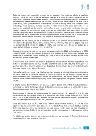 Cada vez existen más contenidos creados por los usuarios. Este contenido público a través de
Internet refleja un cierto grado de esfuerzo creativo y se crea de manera separada de los
protocolos y prácticas profesionales. Además, estos contenidos están destinados a plataformas
de contenidos creadas también por los usuarios, entre las que cabe destacar las más usadas
como: blogs, wikis (otros formatos colaborativos basados en texto), sitios para compartir fotos,
podcasting, redes sociales, mundos virtuales y video. Inicialmente estos contenidos no se
crearon con expectativas de obtener un beneficio o una remuneración económica, sino que
estaban movidos por conectar con otras personas, por notoriedad, auto-expresión o prestigio.
Hoy día estos sitios están aumentando el interés de inversores dada la repercusión social que
desencadenan. Estas inversiones proceden principalmente de la industria de la publicidad, los
operadores de motores de búsqueda y las empresas de medios de comunicación.

En España, en 2012 el 45,6% de la población que ha usado Internet en los últimos tres meses
sube contenidos propios (texto, fotos, música, videos, software, etc.) en una página web para
ser compartido (INE, 2012). En 2012, el 12,2% crea páginas web o blogs, por debajo de la
media de la OCDE que se situó en 2011 en el 16%.

Destacar la importancia cada vez mayor de las redes sociales. En 2010, en los países de la OCDE
casi el 50% (49,2%) de los usuarios de Internet eran usuarios activos de las redes sociales, este
porcentaje se situaba en España en el 48,9%. Para el año 2011 la media en la UE era del 52%,
mismo valor que en nuestro país.

Es significativo que entre los usuarios de dispositivos móviles el uso de estos dispositivos para
participar en redes sociales es muy elevado, alcanzando casi el 70% (68,4%) de las personas
que han accedido a Internet utilizando un dispositivo de mano fuera de su vivienda habitual o
centro de trabajo en los últimos 3 meses.

En España los jóvenes entre 16 y 24 años que han accedido a Internet utilizando un dispositivo
de mano fuera de su vivienda habitual o centro de trabajo en los últimos 3 meses lo usa
mayoritariamente (92,2%) para participar en las redes sociales, por encima de otros usos como
recibir o enviar correo electrónico (76,9%), jugar o descargar juegos, imágenes, videos o música
(59,5%).

El amplio parque de smartphones en España, en parte debido a la política de subvenciones de
terminales por parte de los operadores de telecomunicaciones, favorece la utilización de estos
dispositivos para este tipo de actividades.

Se estima que el volumen de ventas mundial de smartphones en 2011 alcanzó el 31% del total
de las ventas de dispositivos móviles y la estimación para 2016 es que llegue al 58% (IDATE
2012). En 2010 se vendieron 410 millones de este tipo de dispositivos móviles, mientras que
para 2016 se espera alcanzar la cifra de 1,2 billones.

Entre las personas que en 2012 han usado Internet en los últimos 3 meses, el 56% ha usado
algún tipo de dispositivo móvil para acceder a la red desde fuera de la vivienda habitual o centro
de trabajo. Los dispositivos de manos son los más usados y entre estos los más utilizados son
los teléfonos móviles. El 35,4% usa un ordenador portátil mientras que el 10,2% usa una tableta
(INE 2012).

Por edades se aprecia que son las personas más jóvenes las que usan de forma más intensiva
estos dispositivos para acceder a Internet.




                                                   Los Contenidos Digitales en España 2011    23
 