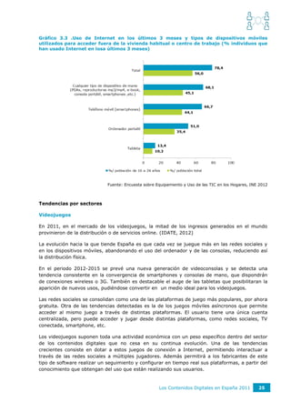 Gráfico 3.3 .Uso de Internet en los últimos 3 meses y tipos de dispositivos móviles
utilizados para acceder fuera de la vivienda habitual o centro de trabajo (% individuos que
han usado Internet en losa últimos 3 meses)




                             Fuente: Encuesta sobre Equipamiento y Uso de las TIC en los Hogares, INE 2012



Tendencias por sectores

Videojuegos

En 2011, en el mercado de los videojuegos, la mitad de los ingresos generados en el mundo
provinieron de la distribución o de servicios online. (IDATE, 2012)

La evolución hacia la que tiende España es que cada vez se juegue más en las redes sociales y
en los dispositivos móviles, abandonando el uso del ordenador y de las consolas, reduciendo así
la distribución física.

En el periodo 2012-2015 se prevé una nueva generación de videoconsolas y se detecta una
tendencia consistente en la convergencia de smartphones y consolas de mano, que dispondrán
de conexiones wireless o 3G. También es destacable el auge de las tabletas que posibilitaran la
aparición de nuevos usos, pudiéndose convertir en un medio ideal para los videojuegos.

Las redes sociales se consolidan como una de las plataformas de juego más populares, por ahora
gratuita. Otra de las tendencias detectadas es la de los juegos móviles asíncronos que permite
acceder al mismo juego a través de distintas plataformas. El usuario tiene una única cuenta
centralizada, pero puede acceder y jugar desde distintas plataformas, como redes sociales, TV
conectada, smartphone, etc.

Los videojuegos suponen toda una actividad económica con un peso específico dentro del sector
de los contenidos digitales que no cesa en su continua evolución. Una de las tendencias
crecientes consiste en dotar a estos juegos de conexión a Internet, permitiendo interactuar a
través de las redes sociales a múltiples jugadores. Además permitirá a los fabricantes de este
tipo de software realizar un seguimiento y configurar en tiempo real sus plataformas, a partir del
conocimiento que obtengan del uso que están realizando sus usuarios.



                                                     Los Contenidos Digitales en España 2011         25
 