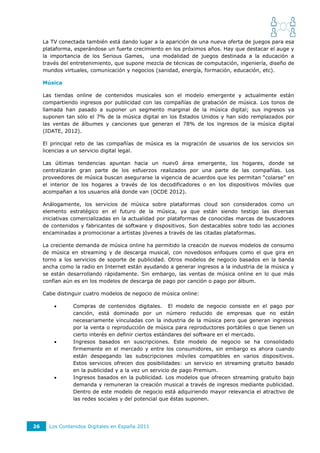 La TV conectada también está dando lugar a la aparición de una nueva oferta de juegos para esa
     plataforma, esperándose un fuerte crecimiento en los próximos años. Hay que destacar el auge y
     la importancia de los Serious Games, una modalidad de juegos destinada a la educación a
     través del entretenimiento, que supone mezcla de técnicas de computación, ingeniería, diseño de
     mundos virtuales, comunicación y negocios (sanidad, energía, formación, educación, etc).

     Música

     Las tiendas online de contenidos musicales son el modelo emergente y actualmente están
     compartiendo ingresos por publicidad con las compañías de grabación de música. Los tonos de
     llamada han pasado a suponer un segmento marginal de la música digital; sus ingresos ya
     suponen tan sólo el 7% de la música digital en los Estados Unidos y han sido remplazados por
     las ventas de álbumes y canciones que generan el 78% de los ingresos de la música digital
     (IDATE, 2012).

     El principal reto de las compañías de música es la migración de usuarios de los servicios sin
     licencias a un servicio digital legal.

     Las últimas tendencias apuntan hacia un nuev0 área emergente, los hogares, donde se
     centralizarán gran parte de los esfuerzos realizados por una parte de las compañías. Los
     proveedores de música buscan asegurarse la vigencia de acuerdos que les permitan “colarse” en
     el interior de los hogares a través de los decodificadores o en los dispositivos móviles que
     acompañan a los usuarios allá donde van (OCDE 2012).

     Análogamente, los servicios de música sobre plataformas cloud son considerados como un
     elemento estratégico en el futuro de la música, ya que están siendo testigo las diversas
     iniciativas comercializadas en la actualidad por plataformas de conocidas marcas de buscadores
     de contenidos y fabricantes de software y dispositivos. Son destacables sobre todo las acciones
     encaminadas a promocionar a artistas jóvenes a través de las citadas plataformas.

     La creciente demanda de música online ha permitido la creación de nuevos modelos de consumo
     de música en streaming y de descarga musical, con novedosos enfoques como el que gira en
     torno a los servicios de soporte de publicidad. Otros modelos de negocio basados en la banda
     ancha como la radio en Internet están ayudando a generar ingresos a la industria de la música y
     se están desarrollando rápidamente. Sin embargo, las ventas de música online en lo que más
     confían aún es en los modelos de descarga de pago por canción o pago por álbum.

     Cabe distinguir cuatro modelos de negocio de música online:

               Compras de contenidos digitales. El modelo de negocio consiste en el pago por
                canción, está dominado por un número reducido de empresas que no están
                necesariamente vinculadas con la industria de la música pero que generan ingresos
                por la venta o reproducción de música para reproductores portátiles o que tienen un
                cierto interés en definir ciertos estándares del software en el mercado.
               Ingresos basados en suscripciones. Este modelo de negocio se ha consolidado
                firmemente en el mercado y entre los consumidores, sin embargo es ahora cuando
                están despegando las subscripciones móviles compatibles en varios dispositivos.
                Estos servicios ofrecen dos posibilidades: un servicio en streaming gratuito basado
                en la publicidad y a la vez un servicio de pago Premium.
               Ingresos basados en la publicidad. Los modelos que ofrecen streaming gratuito bajo
                demanda y remuneran la creación musical a través de ingresos mediante publicidad.
                Dentro de este modelo de negocio está adquiriendo mayor relevancia el atractivo de
                las redes sociales y del potencial que éstas suponen.




26     Los Contenidos Digitales en España 2011
 