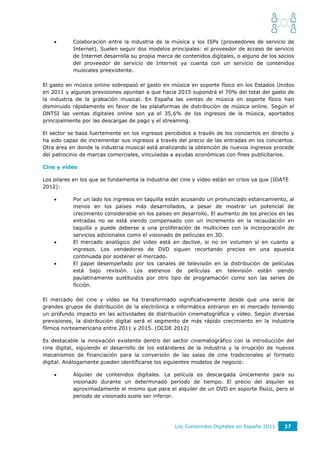       Colaboración entre la industria de la música y los ISPs (proveedores de servicio de
           Internet). Suelen seguir dos modelos principales: el proveedor de acceso de servicio
           de Internet desarrolla su propia marca de contenidos digitales, o alguno de los socios
           del proveedor de servicio de Internet ya cuenta con un servicio de contenidos
           musicales preexistente.

El gasto en música online sobrepasó el gasto en música en soporte físico en los Estados Unidos
en 2011 y algunas previsiones apuntan a que hacia 2015 supondrá el 70% del total del gasto de
la industria de la grabación musical. En España las ventas de música en soporte físico han
disminuido rápidamente en favor de las plataformas de distribución de música online. Según el
ONTSI las ventas digitales online son ya el 35,6% de los ingresos de la música, aportados
principalmente por las descargas de pago y el streaming.

El sector se basa fuertemente en los ingresos percibidos a través de los conciertos en directo y
ha sido capaz de incrementar sus ingresos a través del precio de las entradas en los conciertos.
Otra área en donde la industria musical está analizando la obtención de nuevos ingresos procede
del patrocinio de marcas comerciales, vinculadas a ayudas económicas con fines publicitarios.

Cine y vídeo

Los pilares en los que se fundamenta la industria del cine y vídeo están en crisis ya que (IDATE
2012):

          Por un lado los ingresos en taquilla están acusando un pronunciado estancamiento, al
           menos en los países más desarrollados, a pesar de mostrar un potencial de
           crecimiento considerable en los países en desarrollo. El aumento de los precios en las
           entradas no se está viendo compensado con un incremento en la recaudación en
           taquilla y puede deberse a una proliferación de multicines con la incorporación de
           servicios adicionales como el visionado de películas en 3D.
          El mercado analógico del video está en declive, si no en volumen sí en cuanto a
           ingresos. Los vendedores de DVD siguen recortando precios en una apuesta
           continuada por sostener el mercado.
          El papel desempeñado por los canales de televisión en la distribución de películas
           está bajo revisión. Los estrenos de películas en televisión están siendo
           paulatinamente sustituidos por otro tipo de programación como son las series de
           ficción.

El mercado del cine y vídeo se ha transformado significativamente desde que una serie de
grandes grupos de distribución de la electrónica e informática entraron en el mercado teniendo
un profundo impacto en las actividades de distribución cinematográfica y vídeo. Según diversas
previsiones, la distribución digital será el segmento de más rápido crecimiento en la industria
fílmica norteamericana entre 2011 y 2015. (OCDE 2012)

Es destacable la innovación existente dentro del sector cinematográfico con la introducción del
cine digital, siguiendo el desarrollo de los estándares de la industria y la irrupción de nuevos
mecanismos de financiación para la conversión de las salas de cine tradicionales al formato
digital. Análogamente pueden identificarse los siguientes modelos de negocio:

          Alquiler de contenidos digitales. La película es descargada únicamente para su
           visionado durante un determinado periodo de tiempo. El precio del alquiler es
           aproximadamente el mismo que para el alquiler de un DVD en soporte físico, pero el
           periodo de visionado suele ser inferior.




                                                   Los Contenidos Digitales en España 2011    27
 
