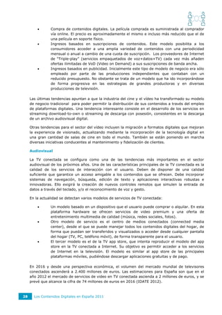       Compra de contenidos digitales. La película comprada es suministrada al comprador
                vía online. El precio es aproximadamente el mismo e incluso más reducido que el de
                una película en soporte físico.
               Ingresos basados en suscripciones de contenidos. Este modelo posibilita a los
                consumidores acceder a una amplia variedad de contenidos con una periodicidad
                mensual o anual a cambio de una cuota de suscripción. Los proveedores de Internet
                de “Triple-play” (servicios empaquetados de voz+datos+TV) cada vez más añaden
                ofertas ilimitadas de VoD (Video on Demand) a sus suscripciones de banda ancha.
               Ingresos basados en publicidad. Inicialmente este tipo de modelo de negocio era sólo
                empleado por parte de las producciones independientes que contaban con un
                reducido presupuesto. No obstante se trata de un modelo que ha ido incorporándose
                de forma progresiva en las estrategias de grandes productoras y en diversas
                producciones de televisión.

     Las últimas tendencias apuntan a que la industria del cine y el vídeo ha transformado su modelo
     de negocio tradicional para poder permitir la distribución de sus contenidos a través del empleo
     de plataformas digitales. Una tendencia interesante consiste en el desarrollo de los servicios en
     streaming download-to-own o streaming de descarga con posesión, consistentes en la descarga
     de un archivo audiovisual digital.

     Otras tendencias para el sector del vídeo incluyen la migración a formatos digitales que mejoran
     la experiencia de visionado, actualizando mediante la incorporación de la tecnología digital en
     una gran cantidad de salas de cine en todo el mundo. También se están poniendo en marcha
     diversas iniciativas conducentes al mantenimiento y fidelización de clientes.

     Audiovisual

     La TV conectada se configura como una de las tendencias más importantes en el sector
     audiovisual de los próximos años. Una de las características principales de la TV conectada es la
     calidad de los servicios de interacción con el usuario. Deben de disponer de una calidad
     suficiente que garantice un acceso amigable a los contenidos que se ofrecen. Debe incorporar
     sistemas de navegación, búsqueda, edición de texto y aplicaciones interactivas robustas e
     innovadoras. Ello exigirá la creación de nuevos controles remotos que simulen la entrada de
     datos a través del teclado, y/o el reconocimiento de voz y gesto.

     En la actualidad se detectan varios modelos de servicios de TV conectada:

               Un modelo basado en un dispositivo que el usuario puede comprar o alquilar. En esta
                plataforma hardware se ofrecen servicios de video premium y una oferta de
                entretenimiento multimedia de calidad (música, redes sociales, fotos).
               Otro modelo de servicio es el centro de medios conectados (connected media
                center), desde el que se puede manejar todos los contenidos digitales del hogar, de
                forma que puedan ser transferidos y visualizados o acceder desde cualquier pantalla
                del hogar (TV, PC, teléfono móvil), de forma transparente para el usuario.
               El tercer modelo es el de la TV app store, que intenta reproducir el modelo del app
                store en la TV conectada a Internet. Su objetivo es permitir acceder a los servicios
                de Internet en la televisión. El modelo es similar al app store de las principales
                plataformas móviles, pudiéndose descargar aplicaciones gratuitas y de pago.

     En 2016 y desde una perspectiva económica, el volumen del mercado mundial de televisores
     conectados ascenderá a 2.400 millones de euros. Las estimaciones para España son que en el
     año 2012 el mercado de servicios de video en TV conectada ascienda a 2 millones de euros, y se
     prevé que alcance la cifra de 74 millones de euros en 2016 (IDATE 2012).



28     Los Contenidos Digitales en España 2011
 