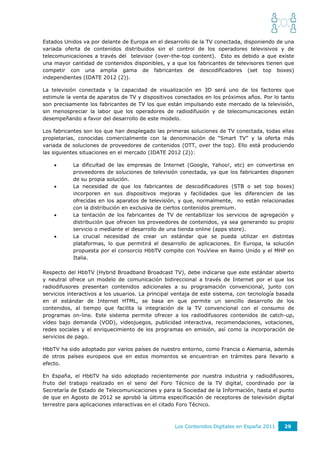 Estados Unidos va por delante de Europa en el desarrollo de la TV conectada, disponiendo de una
variada oferta de contenidos distribuidos sin el control de los operadores televisivos y de
telecomunicaciones a través del televisor (over-the-top content). Esto es debido a que existe
una mayor cantidad de contenidos disponibles, y a que los fabricantes de televisores tienen que
competir con una amplia gama de fabricantes de descodificadores (set top boxes)
independientes (IDATE 2012 (2)).

La televisión conectada y la capacidad de visualización en 3D será uno de los factores que
estimule la venta de aparatos de TV y dispositivos conectados en los próximos años. Por lo tanto
son precisamente los fabricantes de TV los que están impulsando este mercado de la televisión,
sin menospreciar la labor que los operadores de radiodifusión y de telecomunicaciones están
desempeñando a favor del desarrollo de este modelo.

Los fabricantes son los que han desplegado las primeras soluciones de TV conectada, todas ellas
propietarias, conocidas comercialmente con la denominación de “Smart TV” y la oferta más
variada de soluciones de proveedores de contenidos (OTT, over the top). Ello está produciendo
las siguientes situaciones en el mercado (IDATE 2012 (2)):

          La dificultad de las empresas de Internet (Google, Yahoo!, etc) en convertirse en
           proveedores de soluciones de televisión conectada, ya que los fabricantes disponen
           de su propia solución.
          La necesidad de que los fabricantes de descodificadores (STB o set top boxes)
           incorporen en sus dispositivos mejoras y facilidades que les diferencien de las
           ofrecidas en los aparatos de televisión, y que, normalmente, no están relacionadas
           con la distribución en exclusiva de ciertos contenidos premium.
          La tentación de los fabricantes de TV de rentabilizar los servicios de agregación y
           distribución que ofrecen los proveedores de contenidos, ya sea generando su propio
           servicio o mediante el desarrollo de una tienda online (apps store).
          La crucial necesidad de crear un estándar que se pueda utilizar en distintas
           plataformas, lo que permitirá el desarrollo de aplicaciones. En Europa, la solución
           propuesta por el consorcio HbbTV compite con YouView en Reino Unido y el MHP en
           Italia.

Respecto del HbbTV (Hybrid Broadband Broadcast TV), debe indicarse que este estándar abierto
y neutral ofrece un modelo de comunicación bidireccional a través de Internet por el que los
radiodifusores presentan contenidos adicionales a su programación convencional, junto con
servicios interactivos a los usuarios. La principal ventaja de este sistema, con tecnología basada
en el estándar de Internet HTML, se basa en que permite un sencillo desarrollo de los
contenidos, al tiempo que facilita la integración de la TV convencional con el consumo de
programas on-line. Este sistema permite ofrecer a los radiodifusores contenidos de catch-up,
vídeo bajo demanda (VOD), videojuegos, publicidad interactiva, recomendaciones, votaciones,
redes sociales y el enriquecimiento de los programas en emisión, así como la incorporación de
servicios de pago.

HbbTV ha sido adoptado por varios países de nuestro entorno, como Francia o Alemania, además
de otros países europeos que en estos momentos se encuentran en trámites para llevarlo a
efecto.

En España, el HbbTV ha sido adoptado recientemente por nuestra industria y radiodifusores,
fruto del trabajo realizado en el seno del Foro Técnico de la TV digital, coordinado por la
Secretaría de Estado de Telecomunicaciones y para la Sociedad de la Información, hasta el punto
de que en Agosto de 2012 se aprobó la última especificación de receptores de televisión digital
terrestre para aplicaciones interactivas en el citado Foro Técnico.



                                                   Los Contenidos Digitales en España 2011    29
 