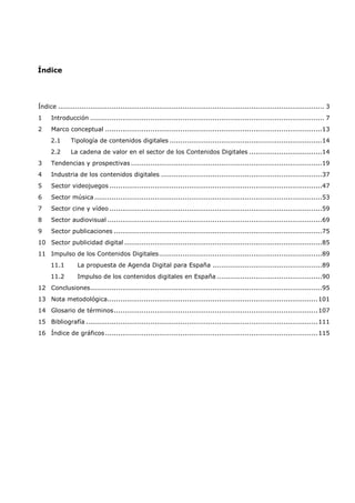 Índice




Índice ............................................................................................................................ 3
1    Introducción ............................................................................................................. 7
2    Marco conceptual .....................................................................................................13
     2.1      Tipología de contenidos digitales .......................................................................14
     2.2      La cadena de valor en el sector de los Contenidos Digitales ..................................14
3    Tendencias y prospectivas .........................................................................................19
4    Industria de los contenidos digitales ...........................................................................37
5    Sector videojuegos ...................................................................................................47
6    Sector música ..........................................................................................................53
7    Sector cine y vídeo ...................................................................................................59
8    Sector audiovisual ....................................................................................................69
9    Sector publicaciones .................................................................................................75
10 Sector publicidad digital ............................................................................................85
11 Impulso de los Contenidos Digitales ............................................................................89
     11.1        La propuesta de Agenda Digital para España ...................................................89
     11.2        Impulso de los contenidos digitales en España .................................................90
12 Conclusiones............................................................................................................95
13 Nota metodológica.................................................................................................. 101
14 Glosario de términos ............................................................................................... 107
15 Bibliografía ............................................................................................................ 111
16 Índice de gráficos ................................................................................................... 115
 