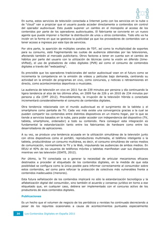 En suma, estos servicios de televisión conectada a Internet junto con los servicios en la nube o
     de “cloud” van a propiciar que el usuario pueda acceder directamente a contenidos sin control
     del operador audiovisual. Esto puede suponer un cambio en el monopolio al acceso de los
     contenidos por parte de los operadores audiovisuales. El fabricante se convierte en un nuevo
     agente que puede imponer o facilitar la distribución de unos u otros contenidos. Todo ello va ha
     incidir en la forma en que se gestiona la publicidad ya que los proveedores de contenidos van a
     tener acceso a ingresos por este tipo de servicios.

     Por otra parte, la aparición de múltiples canales de TDT, así como la multiplicidad de soportes
     para su consumo, está fragmentando las cuotas de audiencia obtenidas por las televisiones,
     afectando también al mercado publicitario. Otros factores a tener en cuenta son el cambio de
     hábitos por parte del usuario con la utilización de técnicas como la visión en diferido (time-
     shifted), el uso de grabadores de video digitales (PVR) así como el consumo de contenidos
     digitales a través del “webcasting”.

     Es previsible que los operadores tradicionales del sector audiovisual vean en el futuro como se
     incrementa la competencia en la emisión de videos y películas bajo demanda, centrando su
     actividad en la emisión de programas en vivo, como concursos, y noticias o retrasmisiones en
     directo, como acontecimientos deportivos o musicales.

     La audiencia de televisión en vivo en 2011 fue de 239 minutos por persona y día continuando la
     ligera tendencia al alza de los últimos años, en 2009 fue de 226 y en 2010 de 234 minutos por
     persona y día (CMT 2012). Previsiblemente, la irrupción de la televisión híbrida o conectada
     incrementará considerablemente el consumo de contenidos digitales.

     Otra tendencia relacionada con el mundo audiovisual es el surgimiento de la tableta y el
     smartphone como pantalla de TV. Cada vez más existe una convergencia gracias a la cual se
     pueden compartir los contenidos entre distintos dispositivos en un mismo hogar, por lo que se
     tiende a servicios basados en la nube, para poder acceder con independencia del dispositivo (TV,
     tableta, smartphone, ordenador) a todo su contenido. Para conseguir esta integración es
     fundamental la estandarización tanto entre los fabricantes de hardware como entre los
     desarrolladores de aplicaciones.

     A su vez, se produce una tendencia acusada en la utilización simultánea de la televisión junto
     con otros dispositivos como el portátil, reproductores multimedia, el teléfono inteligente o la
     tableta, produciéndose un consumo multiárea, es decir, el consumo simultáneo de varios medios
     de comunicación, normalmente la TV y la Web, impulsando las audiencias de ambos medios. En
     EEUU el 40% de los usuarios de teléfonos móviles y tabletas manifiestan usar sus dispositivos
     mientras ven las televisión (IDATE, 2012).

     Por último, la TV conectada va a generar la necesidad de articular mecanismos eficaces
     destinados a proceder al etiquetado de los contenidos digitales, en la medida de que esta
     posibilidad se configura como la única posible para informar correctamente al consumidor sobre
     estos contenidos, así como para reforzar la protección de colectivos más vulnerables frente a
     contenidos inadecuados (menores).

     Esta futura señalización de los contenidos implicará no sólo la estandarización tecnológica y la
     alfabetización digital del consumidor, sino también el acuerdo y consenso jurídico en torno a ese
     etiquetado que, en cualquier caso, debiera ser implementado con el concurso activo de los
     productores de esos contenidos digitales.

     Publicaciones

     Es un hecho que el volumen de negocio de los periódicos y revistas ha continuado decreciendo a
     pesar de los repuntes ocasionales a causa de acontecimientos puntuales especialmente

30     Los Contenidos Digitales en España 2011
 