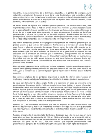 relevantes. Independientemente de la disminución causada por la pérdida de suscripciones, la
reducción en el volumen de negocio a causa de la venta de ejemplares está teniendo un efecto
directo sobre los ingresos derivados de la publicidad. Actualmente la referida disminución está
siendo especialmente acusada en la mayor parte de las regiones salvo en América Latina, África
del Norte, y Medio Oriente (IDATE 2012).

La tercera fuente de ingresos más relevante para los periódicos, los anuncios clasificados, está
migrando rápidamente hacia la Red con ofertas mucho más refinadas y funcionalidades basadas
en la geolocalización. Incluso considerando los ingresos que los periódicos están obteniendo a
través de las propias webs, estas ganancias no están compensando la pérdida de beneficios
generada por la pérdida de ingresos en las versiones impresas. Adicionalmente, el cambio de
paradigma que supone la evolución de un modelo basado principalmente en texto a otro basado
en el video está penalizando a los periódicos respecto al tiempo invertido en sus “sitios”.

Las últimas tendencias apuntan a una progresiva incorporación de contenido generado por los
propios usuarios y que sería de libre acceso de forma previa a la inversión en videos de bajo
coste (como el adquirido a agencias de prensa). Algunos puntos de venta están optando por un
lado por crear una amplia variedad de sitios especializados a fin de atraer publicidad
especializada y por otro están tratando de profundizar en la generación de aquellas noticias
asociadas con la prestación de servicios que se conformará, principalmente para los medios
impresos, en su principal modelo de negocio. En aquellas versiones móviles de sus publicaciones,
los medios impresos se están viendo inmersos en una cierta lucha por el poder directo con
aquellas plataformas de venta y distribución de aplicaciones que buscan obtener una comisión
por cada venta realizada.

El actual balance existente entre periódicos y revistas impresas y digitales se está decantando en
algunos casos (principalmente periódicos de pequeño tamaño o de tipo local como revistas de
nicho), por la supresión de la versión impresa y por la distribución en formato digital de forma
exclusiva.

Las versiones digitales de los periódicos disponibles a través de Internet están basados en
modelos de negocio gratuitos sufragados por la publicidad o de pago a través de suscripciones.

La clave para fomentar la edición digital frente a la tradicional en papel se encuentra en la
penetración de dispositivos táctiles (tabletas, smartphones…) que facilitan el acceso y fomentan
la demanda a estos contenidos digitales. Las aplicaciones de periódicos digitales contienen las
mismas noticias que irán al día siguiente en la edición en papel, pero con las posibilidades que
ofrecen los dispositivos de última generación como la facilidad de compartir en las redes sociales
los artículos, guardar lo más interesante o enviar por correo un artículo. Además el lector puede
ampliar el tamaño del texto, leerlo de manera pausada o imprimir las páginas tal y como salen
en el diario en papel. Por lo tanto se abre la posibilidad de ofrecer nuevos recursos multimedia
que enriquezcan el producto y ofrezcan nuevas posibilidades.

Durante 2011, se han creado plataformas que han ido ampliado su oferta hasta ofrecer una
treintena de periódicos y más de un centenar de revistas de todo tipo llegando a un público cada
vez más mayoritario, posibilitando así la consulta de distintos medios de comunicación desde un
único punto.

Respecto al segmento de edición digital de libros es destacable que este mercado está en plena
expansión, con tasas de crecimiento del 20% en 2011 en el mundo, y por encima del 60% en
Europa. El dominio del mercado se da principalmente en los países de habla inglesa con claro
liderazgo por parte de los EEUU. Los tres factores que explican principalmente esta
preponderancia por parte del mercado anglosajón del negocio de edición digital de libros son:




                                                   Los Contenidos Digitales en España 2011    31
 