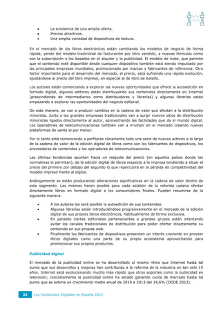        La existencia de una amplia oferta.
                Precios atractivos.
                Una amplia variedad de dispositivos de lectura.

     En el mercado de los libros electrónicos están cambiando los modelos de negocio de forma
     rápida, yendo del modelo tradicional de facturación por libro vendido, a nuevas fórmulas como
     son la subscripción o los basados en el alquiler y la publicidad. El modelo de nube, que permite
     que el contenido esté disponible desde cualquier dispositivo también está siendo impulsado por
     las principales empresas mundiales, promocionado por marcas y fabricantes de referencia. Otro
     factor importante para el desarrollo del mercado, el precio, está sufriendo una rápida evolución,
     ajustándose al precio del libro impreso, en especial al de libro de bolsillo.

     Los autores están comenzando a explorar las nuevas oportunidades que ofrece la autoedición en
     formato digital, algunos editores están distribuyendo sus contenidos directamente en Internet
     (prescindiendo de intermediarios como distribuidores y librerías) y algunas librerías están
     empezando a explorar las oportunidades del negocio editorial.

     De esta manera, se van a producir cambios en la cadena de valor que afectan a la distribución
     minorista. Junto a las grandes empresas tradicionales van a surgir nuevos sitios de distribución
     minoristas ligados directamente al autor, aprovechando las facilidades que da el mundo digital.
     Los operadores de telecomunicaciones también van a irrumpir en el mercado creando nuevas
     plataformas de venta al por menor.

     Por lo tanto está comenzando a perfilarse claramente toda una serie de nuevos actores a lo largo
     de la cadena de valor de la edición digital de libros como son los fabricantes de dispositivos, los
     proveedores de contenidos y los operadores de telecomunicaciones.

     Las últimas tendencias apuntan hacia un reajuste del precio (en aquellos países donde las
     normativas lo permitan), de la edición digital de libros respecto a la impresa tendiendo a situar el
     precio del primero por debajo del segundo lo que repercutirá en la pérdida de competitividad del
     modelo impreso frente al digital.

     Análogamente se están produciendo alteraciones significativas en la cadena de valor dentro de
     este segmento. Las mismas hacen posible para cada eslabón de la referida cadena ofertar
     directamente libros en formato digital a los consumidores finales. Pueden resumirse de la
     siguiente manera:

                A los autores les será posible la autoedición de sus contenidos.
                Algunas librerías están introduciéndose progresivamente en el mercado de la edición
                 digital de sus propios libros electrónicos, habitualmente de forma exclusiva.
                En paralelo ciertas editoriales pertenecientes a grandes grupos están intentando
                 evitar los canales tradicionales de distribución para poder ofertar directamente su
                 contenido en sus propias web.
                Finalmente los fabricantes de dispositivos presentan un interés creciente en proveer
                 libros digitales como una parte de su propio ecosistema aprovechando para
                 promocionar sus propios productos.

     Publicidad digital

     El mercado de la publicidad online se ha desarrollado al mismo ritmo que Internet hasta          tal
     punto que sus desarrollos y mejoras han contribuido a la reforma de la industria en tan sólo     15
     años. Internet está evolucionando mucho más rápido que otros soportes como la publicidad         en
     televisión; concretamente la publicidad online ha estado ganando cuota de mercado hasta          tal
     punto que se estima un crecimiento medio anual de 2010 a 2013 del 14,6% (OCDE 2012).


32     Los Contenidos Digitales en España 2011
 