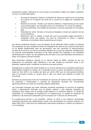 Actualmente pueden clasificarse en cinco grupos los principales modelos de negocio existentes
en torno a la publicidad digital:

          Anuncios de búsqueda. Implica la realización de ofertas por parte de los anunciantes
           que infieren en la posición del texto de su anuncio en la página de resultados del
           usuario.
          Muestra de anuncios. Tienden a ser banners estáticos o hipervínculos por los cuales
           el anunciante paga a una compañía online a fin de aparecer en una de sus páginas.
          Anuncios clasificados. Son listados de productos o servicios expuestos en una página
           web.
          Publicidad por email. Consiste en anuncios entregados a través de cualquier tipo de
           correo electrónico.
          Referencias. Son un método a través del cual los anunciantes pagan honorarios a
           compañías online que aportan una serie de información al cliente o realizan
           menciones o comentarios sobre experiencias de compra.

Las últimas tendencias apuntan a que las páginas de las diferentes redes sociales en Internet
han acaparado una gran cantidad de horas de navegación por parte de sus usuarios. Este hecho
no ha pasado desapercibido para los anunciantes, que han convertido el posicionamiento
correcto de su firma en uno de los principales objetivos de su plan de marketing. Análogamente
las diversas funcionalidades inherentes en las redes sociales han habilitado a las compañías
publicitadas para “migrar” de una plataforma de red social a otra, permitiéndolas diversificarse y
atraer una ingente cuota del mercado.

Otra interesante tendencia, descrita en el informe citado de OCDE, consiste en que las
plataformas de publicidad están facilitando a las web creadas por personas físicas o por
pequeños negocios poder rentabilizar los servicios que estos prestan.

Análogamente el sistema de tarifas basadas en el nivel de eficacia de las campañas publicitarias
desarrolladas mediante el empleo de la publicidad online se están consolidando incluyendo el
coste por click (CPC) y los modelos de coste por acción (CPA) que tan sólo generan beneficio
para el anunciante cuando un usuario lleva a cabo una acción que beneficia al cliente del
anunciante.

Asimismo las asociaciones entre los Proveedores de Servicios de Internet (PSI), desarrolladores
de contenidos y distribuidores o servicios de alojamiento (hosting) han incrementado
significativamente los niveles de contenidos digitales disponibles.

Las numerosas empresas que están ofertando marketing consistente en servicios de targeting
online y segmentación fomentan que se diseñen mejores y más efectivas campañas de
marketing. Esto asegura que el mensaje acabe llegando a la audiencia objetivo. Un desarrollo
significativo en la estrategia de marketing es el crowdsourcing, un modelo de resolución de
problemas y de producción compartida que ha emergido con fuerza en los últimos años.

El crowdsourcing permite a una compañía difundir un tema a una audiencia diversificada
(utilizando soluciones web colaborativas) y pedir a los consumidores y/o usuarios contribuir con
ideas (PWC 2011). Esta forma de colaboración está siendo utilizada en el diseño de productos y
en el marketing.




                                                   Los Contenidos Digitales en España 2011    33
 