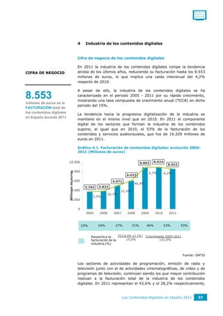 0011001111
                                                                                                                             0110111110
                                                                                                                             0101011010




                                               4     Industria de los contenidos digitales


                                               Cifra de negocio de los contenidos digitales

                                               En 2011 la industria de los contenidos digitales rompe la tendencia
CIFRA DE NEGOCIO                               alcista de los últimos años, reduciendo su facturación hasta los 8.553
                                               millones de euros, lo que implica una caída interanual del 4,2%
                                               respecto de 2010.

                                               A pesar de ello, la industria de los contenidos digitales se ha
8.553                                          caracterizado en el periodo 2005 - 2011 por su rápido crecimiento,
                                               mostrando una tasa compuesta de crecimiento anual (TCCA) en dicho
millones de euros es la
                                               periodo del 15%.
FACTURACIÓN total de
los contenidos digitales
                                               La tendencia hacia la progresiva digitalización de la industria se
en España durante 2011
                                               mantiene en el mismo nivel que en 2010. En 2011 el componente
                                               digital de los sectores que forman la industria de los contenidos
                                               supone, al igual que en 2010, el 53% de la facturación de los
                                               contenidos y servicios audiovisuales, que fue de 16.209 millones de
                                               euros en 2011.

                                               Gráfico 4.1. Facturación de contenidos digitales: evolución 2005-
                                               2011 (Millones de euros)


                           10.000                                                        8.863   8.924              50,00%
                                                                                                          8.553
                                                                                                                    40,00%
                                   8.000
                           Millones de euros




                                                                                             0,7%    -4,2%
                                                                               6.033
                                                                                                                    30,00%
                                   6.000                              4.971
                                                                                    46,9%
                                                             3.832                                                  20,00%
                                                    3.703
                                   4.000                                   21,4%
                                                                   29,7%                                            10,00%
                                                          3,5%
                                   2.000
                                                                                                                    0,00%

                                               0                                                                    -10,00%
                                                     2005     2006    2007      2008     2009     2010     2011



                                                   23%       24%        27%        31%      46%          53%      53%


                                                         Respecto a la     TCCA 05-11 (%)   Crecimiento 2005-2011
                                                         facturación de la     15,0%                131,0%
                                                         industria (%)


                                                                                                                    Fuente: ONTSI

                                               Los sectores de actividades de programación, emisión de radio y
                                               televisión junto con el de actividades cinematográficas, de video y de
                                               programas de televisión, continúan siendo los que mayor contribución
                                               realizan a la facturación total de la industria de los contenidos
                                               digitales. En 2011 representan el 43,6% y el 28,2% respectivamente,


                                                                             Los Contenidos Digitales en España 2011            37
 
