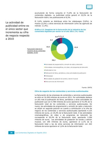 0011001111
                                                                                                                       0110111110
                                                                                                                       0101011010




                                 acumulando de forma conjunta el 71,8% de la facturación de
                                 contenidos digitales. La publicidad online generó el 10,5% de la
                                 facturación total y las publicaciones el 8,3%.

                                 El 9,4% restante se distribuye entre los videojuegos (5,8%), la
La actividad de                  música (2,2%) y otros servicios de información como las agencias de
publicidad online es             noticias (1,3%).

el único sector que              Gráfico 4.2. Desglose de la facturación de la industria de los
                                 contenidos digitales por sector en el año 2011 (%/ total)
incrementa su cifra
de negocio respecto                                              5,8 2,2 1,3
a 2010                                                     8,3



                                                    10,5                                        43,6
                      Facturación total de la
                      industria de los contenidos
                      digitales: 8.553




                                                             28,2


                                                Actividades de programación y emisión de radio y televisión

                                                Actividades cinematográficas, de vídeo y de programas de televisión

                                                Publicidad on line

                                                Publicación de libros, periódicos y otras actividades de publicación

                                                Videojuegos

                                                Actividades de grabación de sonido y edición musical

                                                Otros servicios de información



                                                                                                             Fuente: ONTSI

                                 Cifra de negocio de los contenidos y servicios audiovisuales

                                 La facturación de las empresas de contenidos y servicios audiovisuales
                                 se sitúo en 16.209 millones de euros en 2011. Por actividades destaca
                                 un año más la publicación de libros, periódicos y otras actividades de
                                 publicación que con 6.788 millones de euros aportaron el 41,9% de la
                                 facturación total de los contenidos y servicios audiovisuales. De
                                 nuevo, las actividades de programación y emisión de radio y televisión
                                 se sitúan en segunda posición en cuanto a contribución a la cifra de
                                 negocio de los contenidos y servicios audiovisuales aportando 4.125
                                 millones de euros, un 25,4% de la facturación total. A las actividades
                                 cinematográficas, de vídeo y de programas de televisión les
                                 corresponde el 20,3% de la facturación total, aportando 3.296
                                 millones de euros. Las actividades de grabación de sonido y edición
                                 musical, con 340 millones de euros, aportaron el 2,1% de la
                                 facturación total y las de otros servicios de información con 263
                                 millones de euros aportaron el 1,6% de la facturación total.



   38   Los Contenidos Digitales en España 2011
 