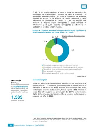 0011001111
                                                                                                                                   0110111110
                                                                                                                                   0101011010




                             El 48,1% del empleo dedicado al negocio digital corresponde a las
                             actividades de programación y emisión de radio y televisión. Las
                             actividades cinematográficas, de vídeo y programas de televisión
                             suponen el 31,5%, y las editoras de libros, periódicos y otras
                             actividades de publicación el 14,9%. El 3,3% del empleo total
                             dedicado al negocio digital corresponde a otros servicios de
                             información y el 2,2% restante corresponde a actividades de
                             grabación de sonido y edición musical.

                             Gráfico 4.7. Empleo dedicado al negocio digital de los contenidos y
                             servicios audiovisuales por rama: 2011 (% / total)

                                                                                          Empleo dedicado al negocio digital:
                                                                     3,3 2,2              46.099

                                                   14,9




                                                                                                            48,1




                                                   31,5



                                                  Actividades de programación y emisión de radio y televisión
                                                  Actividades cinematográficas, de vídeo y de programas de televisión
                                                  Publicación de libros, periódicos y otras actividades de publicación
                                                  Otros servicios de información
                                                  Actividades de grabación de sonido y edición musical

                                                                                                                         Fuente: ONTSI

                             Inversión digital
 INVERSIÓN
 DIGITAL                     Se detalla a continuación la inversión realizada por las empresas en el
                             negocio digital 10 . La inversión que corresponde al negocio digital se
 La INVERSIÓN DIGITAL
                             estima en el 44,7% de los 3.550 millones de la inversión total de los
 de las empresas de los
 contenidos y servicios      contenidos y servicios audiovisuales, lo que supone 1.585 millones de
 audiovisuales asciende      euros. Esta cifra supone una disminución del 15,9% en la inversión
 a                           digital de las empresas de los contenidos y servicios audiovisuales en
                             respecto a la cifra de 2010.
 1.585
 millones de euros.




                             10
                               Nota: la cifra de inversión realizada por las empresas al negocio digital es una estimación realizada a partir
                             de las contestaciones recibidas por parte de las empresas a la pregunta sobre el porcentaje de la inversión que
                             corresponde al negocio digital.



42   Los Contenidos Digitales en España 2011
 