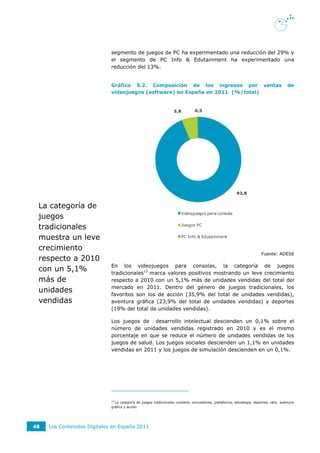 segmento de juegos de PC ha experimentado una reducción del 29% y
                             el segmento de PC Info & Edutainment ha experimentado una
                             reducción del 13%.


                             Gráfico 5.2. Composición de los ingresos por ventas                                                        de
                             videojuegos (software) en España en 2011 (%/total)


                                                                   5,8         0,5




                                                                                                         93,8


 La categoría de
                                                                       Videojuegos para consola
 juegos
 tradicionales                                                         Juegos PC


 muestra un leve                                                       PC Info & Edutainment


 crecimiento
                                                                                                                        Fuente: ADESE
 respecto a 2010
                             En los videojuegos para consolas, la categoría de juegos
 con un 5,1%                 tradicionales13 marca valores positivos mostrando un leve crecimiento
 más de                      respecto a 2010 con un 5,1% más de unidades vendidas del total del
                             mercado en 2011. Dentro del género de juegos tradicionales, los
 unidades                    favoritos son los de acción (35,9% del total de unidades vendidas),
 vendidas                    aventura gráfica (23,9% del total de unidades vendidas) y deportes
                             (19% del total de unidades vendidas).

                             Los juegos de desarrollo intelectual descienden un 0,1% sobre el
                             número de unidades vendidas registrado en 2010 y es el mismo
                             porcentaje en que se reduce el número de unidades vendidas de los
                             juegos de salud. Los juegos sociales descienden un 1,1% en unidades
                             vendidas en 2011 y los juegos de simulación descienden en un 0,1%.




                             13
                               La categoría de juegos tradicionales contiene: simuladores, plataforma, estrategia, deportes, rally, aventura
                             gráfica y acción.




48   Los Contenidos Digitales en España 2011
 