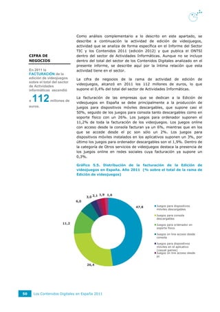 Como análisis complementario a lo descrito en este apartado, se
                                 describe a continuación la actividad de edición de videojuegos,
                                 actividad que se analiza de forma específica en el Informe del Sector
                                 TIC y los Contenidos 2011 (edición 2012) y que publica el ONTSI
     CIFRA DE                    dentro del sector de Actividades Informáticas. Aunque no se incluye
     NEGOCIOS                    dentro del total del sector de los Contenidos Digitales analizado en el
                                 presente informe, se describe aquí por la íntima relación que esta
     En 2011 la                  actividad tiene en el sector.
     FACTURACIÓN de la
     edición de videojuegos      La cifra de negocios de la rama de actividad de edición de
     sobre el total del sector
                                 videojuegos, alcanzó en 2011 los 112 millones de euros, lo que
     de Actividades
     informáticas ascendió       supone el 0,4% del total del sector de Actividades Informáticas.


     a   112      millones de
                                 La facturación de las empresas que se dedican a la Edición de
                                 videojuegos en España se debe principalmente a la producción de
     euros.                      juegos para dispositivos móviles descargables, que supone casi el
                                 50%, seguido de los juegos para consola tanto descargables como en
                                 soporte físico con un 26%. Los juegos para ordenador suponen el
                                 11,2% de toda la facturación de los videojuegos. Los juegos online
                                 con acceso desde la consola facturan ya un 6%, mientras que en los
                                 que se accede desde el pc son sólo un 2%. Los juegos para
                                 dispositivos móviles instalados en los aplicativos suponen un 3%, por
                                 último los juegos para ordenador descargables son el 1,9%. Dentro de
                                 la categoría de Otros servicios de videojuegos destaca la presencia de
                                 los juegos online en redes sociales cuya facturación ya supone un
                                 0,3%.

                                 Gráfico 5.5. Distribución de la facturación de la Edición de
                                 videojuegos en España. Año 2011 (% sobre el total de la rama de
                                 Edición de videojuegos)




                                                 1,9 1,6
                                       3,0 2,1
                                 6,0
                                                                  47,8        Juegos para dispositivos
                                                                              móviles descargables

                                                                              Juegos para consola
                                                                              descargables
                          11,2                                                Juegos para ordenador en
                                                                              soporte físico

                                                                              Juegos on line acceso desde
                                                                              consola

                                                                              Juegos para dispositivos
                                                                              móviles en el aplicativo
                                                                              (casual games)
                                                                              Juegos on line acceso desde
                                                                              pc


                                       26,4




50       Los Contenidos Digitales en España 2011
 