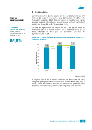 6   Sector música

                          La música digital en España alcanzó en 2011 una facturación de 190
TASA DE                   millones de euros, lo que supone una disminución del 1,3% de la
DIGITALIZACIÓN            facturación respecto a 2010. Esta disminución es notablemente menos
                          acusada respecto a la reducción experimentada en la cifra global del
                          sector, que descendió un 8,1% respecto a 2010.

La TASA DE                La tasa de digitalización del sector en 2011, del 55,8% sobre la
DIGITALIZACIÓN del        facturación total de la música, continua con la tendencia alcista que se
sector sobre la           había detectado en 2010 (ese año presentaba una tasa de
facturación total de la   digitalización del 51,9%).
música es de:
                          Gráfico 6.1. Facturación de la música digital en España: 2009-2011
                          (Millones de euros)
55,8%                                                                    192                190
                                        200                                                              12,0%
                                                        175
                                        175                                       -1,3%                  10,0%
                                                               10,1%
                                        150
                                                                                                         8,0%
                               Millones de euros




                                        125
                                                                                                         6,0%
                                        100
                                                                                                         4,0%
                                                   75
                                                                                                         2,0%
                                                   50

                                                   25                                                    0,0%

                                                    0                                                    -2,0%
                                                        2009             2010             2011



                                                                                                  Fuente: ONTSI

                          El negocio digital de la música analizado se estructura en cinco
                          categorías principales: la música digital en soporte físico (CD, DVD y
                          otros), cesión de derechos de autor, los servicios de grabación tanto
                          de sonido como en directo, la música descargable y otros servicios.




                                                               Los Contenidos Digitales en España 2011     53
 