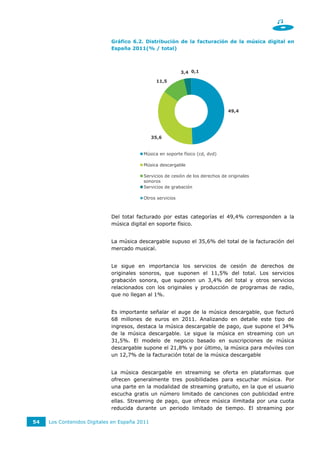 Gráfico 6.2. Distribución de la facturación de la música digital en
                             España 2011(% / total)



                                                           3,4 0,1

                                                11,5




                                                                                49,4




                                               35,6


                                         Música en soporte físico (cd, dvd)

                                         Música descargable

                                         Servicios de cesión de los derechos de originales
                                         sonoros
                                         Servicios de grabación

                                         Otros servicios



                             Del total facturado por estas categorías el 49,4% corresponden a la
                             música digital en soporte físico.


                             La música descargable supuso el 35,6% del total de la facturación del
                             mercado musical.


                             Le sigue en importancia los servicios de cesión de derechos de
                             originales sonoros, que suponen el 11,5% del total. Los servicios
                             grabación sonora, que suponen un 3,4% del total y otros servicios
                             relacionados con los originales y producción de programas de radio,
                             que no llegan al 1%.


                             Es importante señalar el auge de la música descargable, que facturó
                             68 millones de euros en 2011. Analizando en detalle este tipo de
                             ingresos, destaca la música descargable de pago, que supone el 34%
                             de la música descargable. Le sigue la música en streaming con un
                             31,5%. El modelo de negocio basado en suscripciones de música
                             descargable supone el 21,8% y por último, la música para móviles con
                             un 12,7% de la facturación total de la música descargable


                             La música descargable en streaming se oferta en plataformas que
                             ofrecen generalmente tres posibilidades para escuchar música. Por
                             una parte en la modalidad de streaming gratuito, en la que el usuario
                             escucha gratis un número limitado de canciones con publicidad entre
                             ellas. Streaming de pago, que ofrece música ilimitada por una cuota
                             reducida durante un periodo limitado de tiempo. El streaming por

54   Los Contenidos Digitales en España 2011
 