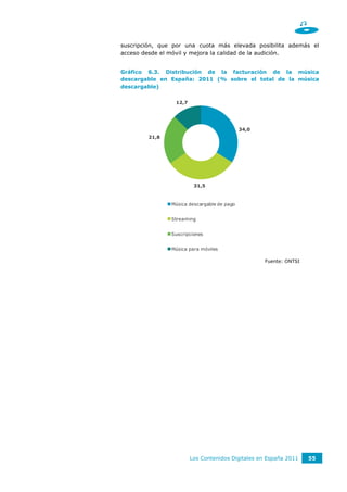suscripción, que por una cuota más elevada posibilita además el
acceso desde el móvil y mejora la calidad de la audición.


Gráfico 6.3. Distribución de la facturación de la música
descargable en España: 2011 (% sobre el total de la música
descargable)


                 12,7




                                             34,0
        21,8




                         31,5



                Música descargable de pago


                Streaming


                Suscripciones


                Música para móviles

                                                    Fuente: ONTSI




                        Los Contenidos Digitales en España 2011     55
 