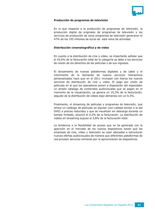 Producción de programas de televisión


En lo que respecta a la producción de programas de televisión, la
producción digital de originales de programas de televisión y los
servicios de producción de otros programas de televisión generaron el
47% de los 195 millones de euros de esta rama de actividad.


Distribución cinematográfica y de video


En cuanto a la distribución de cine y vídeo, es importante señalar que
el 43,6% de la facturación total de la categoría se debe a los servicios
de cesión de los derechos de las películas y de sus ingresos.


El lanzamiento de nuevas plataformas digitales y de cable y el
crecimiento de la demanda de nuevos servicios interactivos
personalizados hace que en el 2011 irrumpan con fuerza los nuevos
servicios de distribución de cine y video. El pago por visión de
películas en el que los operadores ponen a disposición del espectador
un amplio catalogo de contenidos audiovisuales que se pagan en el
momento de la visualización, ya genera un 10,3% de la facturación,
seguido de la distribución de videos bajo demanda con un 9,3%.


Finalmente, el streaming de películas y programas de televisión, que
ofrece un catálogo de películas en alquiler (con calidad similar a la del
DVD) a precios reducidos y que se visualizan sin descarga durante un
tiempo limitado, alcanzó el 4,3% de la facturación. La distribución de
videos en streaming supuso el 3,8% de la facturación total.

La tendencia a la flexibilidad de acceso que se ha generado con la
aparición en el mercado de los nuevos dispositivos hacen que las
empresas de cine, vídeo y televisión se vean abocadas a estructurar
nuevas ofertas audiovisuales de manera que diferentes plataformas de
red proveen servicios similares por la aproximación de dispositivos.




                         Los Contenidos Digitales en España 2011     61
 