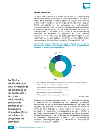 Empleo e inversión

                              Los datos relacionados con el empleo para el año 2011 muestran que
                              las empresas del sector del cine y el vídeo ocuparon el 31,5% sobre el
                              empleo total dedicado al negocio digital del conjunto del sector de
                              contenidos. En relación con las ramas de actividad de cine y vídeo, un
                              45,7%     corresponde     a   las   actividades  de    post-producción
                              cinematográfica, de vídeo y programas de televisión del total dedicado
                              al negocio digital del sector, un 20% a las actividades de producción
                              cinematográfica y de vídeo y un 16,1% a las actividades de
                              producción de programas de televisión. El 18,2% restante
                              corresponde a las actividades de distribución cinematográfica y de
                              video (9,2%), a las actividades de exhibición cinematográfica (8,9%)
                              y actividades de distribución de programas de televisión (0,1%).

                              Gráfico 7.5 Empleo dedicado al negocio digital por ramas de
                              actividad del sector de cine y vídeo: 2011 (% sobre el empleo total
                              dedicado al negocio digital del sector)


                                                                         0,1
                                                                8,9


                                                      9,2




                                                                                                45,7
                                              16,1




                                                                20,0
En 2011 el
                                    Actividades de post-producción cinematográfica, de vídeo y de programas de televisión
46,2% del total                     Actividades de producción cinematográfica y de vídeo
de la inversión de                  Actividades de producción de programas de televisión

las empresas de                     Actividades de distribución cinematográfica y de vídeo


los contenidos y                    Actividades de exhibición cinematográfica

                                    Actividades de distribución de programas de televisión
servicios                                                                                                  Fuente: ONTSI

audiovisuales,                Respecto a la inversión, destacar que en 2011 el 49,4% del total de
procedía de                   la inversión de las empresas de los contenidos y servicios
                              audiovisuales fue de las actividades cinematográficas, de video y de
empresas de                   programas de televisión. En relación con la inversión del sector, un
actividades                   65,7% del total dedicada al negocio digital, fue realizada por las
                              actividades de distribución cinematográfica y de vídeo (46,2%) y
cinematográficas,             actividades de post-producción cinematográfica, de vídeo y programas
de video y de                 de televisión (19,6%). El 34,2% restante fue realizada por actividades
                              de producción cinematográfica y vídeo (17,2%), actividades de
programas de                  exhibición cinematográfica (14,2) y actividades de producción de
televisión.                   programas de televisión (2,9%).


 64   Los Contenidos Digitales en España 2011
 