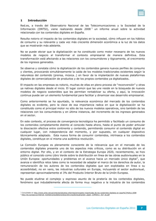 1          Introducción
Red.es, a través del Observatorio Nacional de las Telecomunicaciones y la Sociedad de la
Información (ONTSI), viene realizando desde 2008 1 un informe anual sobre la actividad
relacionada con los contenidos digitales en España.

Resulta notorio el impacto de los contenidos digitales en la sociedad, cómo influyen en los hábitos
de consumo y su relevante y cada vez más creciente dimensión económica a la luz de los datos
que se mostrarán más adelante.

No se puede obviar que la digitalización se ha constituido como motor necesario de los nuevos
modelos de negocio al transformar el contexto empresarial de manera definitiva. Esta
transformación está afectando a las relaciones con los consumidores y lógicamente, al crecimiento
de los ingresos generados.

Se observa y constata cómo la digitalización de los contenidos genera nuevos perfiles de consumo
y clientes, provocando simultáneamente la caída de los modelos tradicionales existentes según la
naturaleza del contenido (prensa, música…) en favor de la implantación de nuevas plataformas
digitales de comercialización de productos y de los propios contenidos ya digitalizados.

El impacto en las empresas es notorio, muchas de ellas en pleno proceso de “reconversión” y otras
ya nativas digitales desde el inicio. El lugar común que las une reside en la búsqueda de nuevos
modelos de negocio sostenibles que les permitan rentabilizar su oferta, y aquí, la innovación
continua puede ser un elemento fundamental para facilitar y dinamizar ese desarrollo empresarial.

Como anteriormente se ha apuntado, la relevancia económica del mercado de los contenidos
digitales es evidente, pero la clave de esa importancia radica en que la digitalización se ha
constituido como el principal motor no sólo de los nuevos modelos operativos, sino también de las
relaciones con los consumidores y en última instancia, del incremento de los ingresos generados
en el sector.

En este contexto, el proceso de convergencia tecnológica ha permitido y facilitado un consumo de
los contenidos completamente distinto al conocido hasta ahora, hasta el punto de poder articular
la disociación efectiva entre continente y contenido, permitiendo consumir el contenido digital en
cualquier lugar, con independencia del momento, y por supuesto, en cualquier dispositivo
técnicamente adaptado. Esta nueva forma de consumir contenidos, intrínseca a los contenidos
digitales, constituye en sí misma una auténtica revolución.

La Comisión Europea es plenamente consciente de la relevancia que en el mercado de los
contenidos digitales presenta uno de los aspectos más críticos, como es su distribución en el
entorno digital. Por ello, y en el contexto de la Estrategia Europa 2020, recientemente, se hizo
público el conocido como Libro Verde sobre la distribución en línea de las obras audiovisuales en la
Unión Europea: oportunidades y problemas en el avance hacia un mercado único digital 2 , que
avanza e identifica retos tales como la necesidad de adaptar el marco de los derechos de autor, la
remuneración de los autores de los contenidos digitales que son explotados en línea o su
accesibilidad; no en vano, las industrias culturales en Europa, incluyendo el sector audiovisual,
representan aproximadamente el 3% del Producto Interior Bruto de la Unión Europea.

No puede eludirse el complejo y espinoso asunto de la piratería de los contenidos digitales,
fenómeno que indudablemente afecta de forma muy negativa a la industria de los contenidos


1
    Consultable en http://www.ontsi.red.es/ontsi/es/estudios-informes/principales-magnitudes-de-los-contenidos-digitales-en-espa%C3%B1a-2008
2
    http://ec.europa.eu/internal_market/consultations/docs/2011/audiovisual/green_paper_COM2011_427_es.pdf




                                                                                Los Contenidos Digitales en España 2011                        7
 