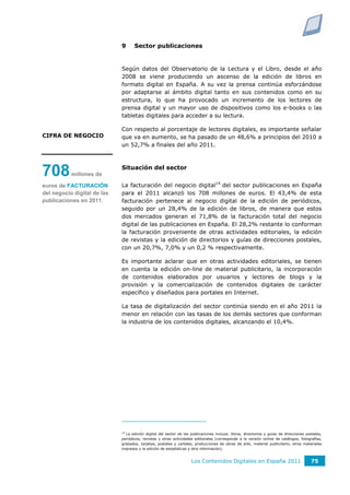 9      Sector publicaciones


                             Según datos del Observatorio de la Lectura y el Libro, desde el año
                             2008 se viene produciendo un ascenso de la edición de libros en
                             formato digital en España. A su vez la prensa continúa esforzándose
                             por adaptarse al ámbito digital tanto en sus contenidos como en su
                             estructura, lo que ha provocado un incremento de los lectores de
                             prensa digital y un mayor uso de dispositivos como los e-books o las
                             tabletas digitales para acceder a su lectura.

                             Con respecto al porcentaje de lectores digitales, es importante señalar
CIFRA DE NEGOCIO             que va en aumento, se ha pasado de un 48,6% a principios del 2010 a
                             un 52,7% a finales del año 2011.



                             Situación del sector
708        millones de

euros de FACTURACIÓN         La facturación del negocio digital14 del sector publicaciones en España
del negocio digital de las   para el 2011 alcanzó los 708 millones de euros. El 43,4% de esta
publicaciones en 2011.       facturación pertenece al negocio digital de la edición de periódicos,
                             seguido por un 28,4% de la edición de libros, de manera que estos
                             dos mercados generan el 71,8% de la facturación total del negocio
                             digital de las publicaciones en España. El 28,2% restante lo conforman
                             la facturación proveniente de otras actividades editoriales, la edición
                             de revistas y la edición de directorios y guías de direcciones postales,
                             con un 20,7%, 7,0% y un 0,2 % respectivamente.

                             Es importante aclarar que en otras actividades editoriales, se tienen
                             en cuenta la edición on-line de material publicitario, la incorporación
                             de contenidos elaborados por usuarios y lectores de blogs y la
                             provisión y la comercialización de contenidos digitales de carácter
                             específico y diseñados para portales en Internet.

                             La tasa de digitalización del sector continúa siendo en el año 2011 la
                             menor en relación con las tasas de los demás sectores que conforman
                             la industria de los contenidos digitales, alcanzando el 10,4%.




                             14
                               La edición digital del sector de las publicaciones incluye: libros, directorios y guías de direcciones postales,
                             periódicos, revistas y otras actividades editoriales (corresponde a la versión online de catálogos, fotografías,
                             grabados, tarjetas, postales y carteles, producciones de obras de arte, material publicitario, otros materiales
                             impresos y la edición de estadísticas y otra información).


                                                                    Los Contenidos Digitales en España 2011                             75
 