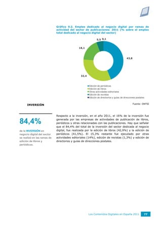 Gráfico 9.2. Empleo dedicado al negocio digital por ramas de
                             actividad del sector de publicaciones: 2011 (% sobre el empleo
                             total dedicado al negocio digital del sector)

                                                             5,5 0,1


                                              18,1



                                                                                          43,8




                                               32,4



                                                      Edición de periódicos
                                                      Edición de libros
                                                      Otras actividades editoriales
                                                      Edición de revistas
                                                      Edición de directorios y guías de direcciones postales


                                                                                                 Fuente: ONTSI
      INVERSIÓN



                             Respecto a la inversión, en el año 2011, el 16% de la inversión fue
                             generada por las empresas de actividades de publicación de libros,
84,4%                        periódicos y otras relacionadas con las publicaciones. Hay que señalar
                             que el 84,4% del total de la inversión del sector dedicada al negocio
de la INVERSIÓN en           digital, fue realizada por la edición de libros (42,9%) y la edición de
negocio digital del sector   periódicos (41,5%). El 15,3% restante fue ejecutado por otras
se realizó en las ramas de   actividades editoriales (14%), edición de revistas (1,3%) y edición de
edición de libros y          directorios y guías de direcciones postales.
periódicos.




                                                      Los Contenidos Digitales en España 2011              77
 