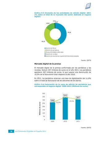 Gráfico 9.3 Inversión de las actividades de edición digital: 2011
                             (% sobre el total de la inversión del sector dedicada al negocio
                             digital)

                                                                         1,3
                                                                               0,2
                                                             14,0




                                                                                                    42,9




                                                      41,5




                                                             Edición de libros
                                                             Edición de periódicos
                                                             Otras actividades editoriales
                                                             Edición de revistas
                                                             Edición de directorios y guías de direcciones postales


                                                                                                                      Fuente: ONTSI

                             Mercado digital de la prensa

                             El mercado digital de la prensa conformada por los periódicos y las
                             revistas, facturó 357 millones de euros en el año 2011. Los periódicos
                             aportaron 307 millones de euros, lo que supone una disminución de
                             10,5% de la facturación total respecto al año 2010.

                             En 2011, los periódicos alcanzan una tasa de digitalización del 11,8%
                             sobre el total de facturación de las ediciones de los diarios.

                             Gráfico 9.4 Facturación de la rama de edición de periódicos que
                             corresponden al negocio digital: 2009-2011 (Millones de euros)



                                                      400                                                                  35,0%
                                                                                             343
                                                      350                                                                  30,0%
                                                                                                               307
                                                                                                                           25,0%
                                                      300            264
                                                                                                     -10,5%                20,0%
                                                                                 29,5%
                                  Millones de euros




                                                      250                                                                  15,0%
                                                      200                                                                  10,0%

                                                      150                                                                  5,0%
                                                                                                                           0,0%
                                                      100
                                                                                                                           -5,0%
                                                       50                                                                  -10,0%
                                                        0                                                                  -15,0%
                                                                     2009                    2010              2011



                                                                                                                      Fuente: ONTSI

78   Los Contenidos Digitales en España 2011
 
