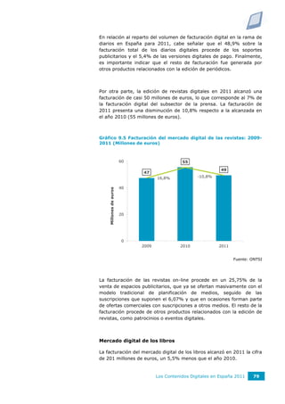 En relación al reparto del volumen de facturación digital en la rama de
diarios en España para 2011, cabe señalar que el 48,9% sobre la
facturación total de los diarios digitales procede de los soportes
publicitarios y el 5,4% de las versiones digitales de pago. Finalmente,
es importante indicar que el resto de facturación fue generada por
otros productos relacionados con la edición de periódicos.



Por otra parte, la edición de revistas digitales en 2011 alcanzó una
facturación de casi 50 millones de euros, lo que corresponde al 7% de
la facturación digital del subsector de la prensa. La facturación de
2011 presenta una disminución de 10,8% respecto a la alcanzada en
el año 2010 (55 millones de euros).



Gráfico 9.5 Facturación del mercado digital de las revistas: 2009-
2011 (Millones de euros)



                        60                     55                             20,0%

                                                                49
                             47                                               15,0%
                                    16,8%             -10,8%
                                                                              10,0%
                        40
    Millones de euros




                                                                              5,0%

                                                                              0,0%
                        20
                                                                              -5,0%

                                                                              -10,0%

                        0                                                     -15,0%
                             2009             2010             2011


                                                                      Fuente: ONTSI




La facturación de las revistas on-line procede en un 25,75% de la
venta de espacios publicitarios, que ya se ofertan masivamente con el
modelo tradicional de planificación de medios, seguido de las
suscripciones que suponen el 6,07% y que en ocasiones forman parte
de ofertas comerciales con suscripciones a otros medios. El resto de la
facturación procede de otros productos relacionados con la edición de
revistas, como patrocinios o eventos digitales.



Mercado digital de los libros

La facturación del mercado digital de los libros alcanzó en 2011 la cifra
de 201 millones de euros, un 5,5% menos que el año 2010.


                                    Los Contenidos Digitales en España 2011     79
 
