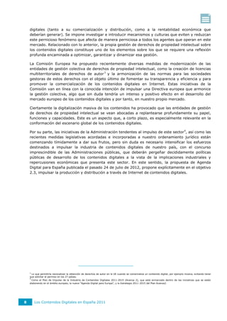 digitales (tanto a su comercialización y distribución, como a la rentabilidad económica que
    deberían generar). Se impone investigar e introducir mecanismos y culturas que eviten y reduzcan
    este pernicioso fenómeno que afecta de manera perniciosa a todos los agentes que operan en este
    mercado. Relacionado con lo anterior, la propia gestión de derechos de propiedad intelectual sobre
    los contenidos digitales constituye uno de los elementos sobre los que se requiere una reflexión
    profunda encaminada a optimizar, garantizar y dinamizar esa gestión.

    La Comisión Europea ha propuesto recientemente diversas medidas de modernización de las
    entidades de gestión colectiva de derechos de propiedad intelectual, como la creación de licencias
    multiterritoriales de derechos de autor 3 y la armonización de las normas para las sociedades
    gestoras de estos derechos con el objeto último de fomentar su transparencia y eficiencia y para
    promover la comercialización de los contenidos digitales en Internet. Estas iniciativas de la
    Comisión van en línea con la conocida intención de impulsar una Directiva europea que armonice
    la gestión colectiva, algo que sin duda tendría un intenso y positivo efecto en el desarrollo del
    mercado europeo de los contenidos digitales y por tanto, en nuestro propio mercado.

    Ciertamente la digitalización masiva de los contenidos ha provocado que las entidades de gestión
    de derechos de propiedad intelectual se vean abocadas a replantearse profundamente su papel,
    funciones y capacidades. Este es un aspecto que, a corto plazo, es especialmente relevante en la
    conformación del escenario global de los contenidos digitales.

    Por su parte, las iniciativas de la Administración tendentes al impulso de este sector 4, así como las
    recientes medidas legislativas acordadas e incorporadas a nuestro ordenamiento jurídico están
    comenzando tímidamente a dar sus frutos, pero sin duda es necesario intensificar los esfuerzos
    destinados a impulsar la industria de contenidos digitales de nuestro país, con el concurso
    imprescindible de las Administraciones públicas, que deberán pergeñar decididamente políticas
    públicas de desarrollo de los contenidos digitales a la vista de la implicaciones industriales y
    repercusiones económicas que presenta este sector. En este sentido, la propuesta de Agenda
    Digital para España publicada el pasado 24 de julio de 2012, propone explícitamente en el objetivo
    2.3, impulsar la producción y distribución a través de Internet de contenidos digitales.




    3
      Lo que permitiría racionalizar la obtención de derechos de autor en la UE cuando se comercializa un contenido digital, por ejemplo música, evitando tener
    que solicitar el permiso en los 27 países.
    4
      Como el Plan de Impulso de la Industria de Contenidos Digitales 2011-2015 (Avanza 2), que está enmarcado dentro de las iniciativas que se están
    elaborando en el ámbito europeo, la nueva “Agenda Digital para Europa”, y la Estrategia 2011-2015 del Plan Avanza2.




8       Los Contenidos Digitales en España 2011
 