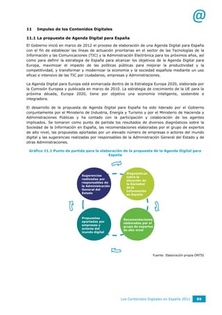 @
11   Impulso de los Contenidos Digitales

11.1 La propuesta de Agenda Digital para España
El Gobierno inició en marzo de 2012 el proceso de elaboración de una Agenda Digital para España
con el fin de establecer las líneas de actuación prioritarias en el sector de las Tecnologías de la
Información y las Comunicaciones (TIC) y la Administración Electrónica para los próximos años, así
como para definir la estrategia de España para alcanzar los objetivos de la Agenda Digital para
Europa, maximizar el impacto de las políticas públicas para mejorar la productividad y la
competitividad, y transformar y modernizar la economía y la sociedad española mediante un uso
eficaz e intensivo de las TIC por ciudadanos, empresas y Administraciones.

La Agenda Digital para Europa está enmarcada dentro de la Estrategia Europa 2020, elaborada por
la Comisión Europea y publicada en marzo de 2010. La estrategia de crecimiento de la UE para la
próxima década, Europa 2020, tiene por objetivo una economía inteligente, sostenible e
integradora.

El desarrollo de la propuesta de Agenda Digital para España ha sido liderado por el Gobierno
conjuntamente por el Ministerio de Industria, Energía y Turismo y por el Ministerio de Hacienda y
Administraciones Públicas y ha contado con la participación y colaboración de los agentes
implicados. Se tomaron como punto de partida los resultados de diversos diagnósticos sobre la
Sociedad de la Información en España, las recomendaciones elaboradas por el grupo de expertos
de alto nivel, las propuestas aportadas por un elevado número de empresas o actores del mundo
digital y las sugerencias realizadas por responsables de la Administración General del Estado y de
otras Administraciones.

 Gráfico 11.1 Punto de partida para la elaboración de la propuesta de la Agenda Digital para
                                           España




                                                       Diagnósticos
                              Sugerencias
                                                       sobre la
                              realizadas por
                                                       situación de
                              responsables de
                                                       la Sociedad
                              la Administración
                                                       de la
                              General del
                                                       Información
                              Estado
                                                       en España




                              Propuestas
                                                      Recomendaciones
                              aportadas por
                                                      elaboradas por el
                              empresas y
                                                      grupo de expertos
                              actores del
                                                      de alto nivel
                              mundo digital




                                                                      Fuente: Elaboración propia ONTSI




                                                    Los Contenidos Digitales en España 2011      89
 