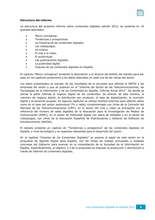 Estructura del informe

La estructura del presente informe sobre contenidos digitales edición 2012, se sustenta en 10
grandes apartados:

          Marco conceptual.
          Tendencias y prospectivas
          La industria de los contenidos digitales.
          Los videojuegos.
          La música.
          El cine y el video.
          El audiovisual.
          Las publicaciones digitales.
          La publicidad digital.
          Impulso de los contenidos digitales en España.

El capítulo “Marco conceptual” presenta la descripción y el alcance del ámbito del estudio para dar
paso en los capítulos posteriores a los datos obtenidos en cada una de las ramas del sector.

Los datos presentados se extraen de los resultados de la encuesta que efectúa el ONTSI a las
empresas del sector y que se publican en el “Informe del Sector de las Telecomunicaciones, las
Tecnologías de la información y de los Contenidos en España. Informe Anual 2011”. De donde se
extrae la parte referida al negocio digital de los contenidos. Se ofrecen de esta manera, el
volumen de negocio digital, la distribución por producto, la tasa de digitalización, la inversión
digital y el personal ocupado. En algunos capítulos se utilizan fuentes externas para obtener datos
como en el caso del sector audiovisual (TV y radio) cumplimentado con cifras de la Comisión del
Mercado de las Telecomunicaciones (CMT), en el sector del cine y vídeo se acompaña con la
referencia del número de salas digitales de la Asociación para la Investigación de Medios de
Comunicación (AIMC), en el sector de Publicidad digital con datos de Infoadex y en el sector de
videojuegos, con cifras de la Asociación Española de Distribuidores y Editores de Software de
Entretenimiento (ADESE).

El estudio presenta un capítulo de “Tendencias y prospectiva” de los contenidos digitales en
España, a nivel tecnológico y en aspectos relevantes para el desarrollo del sector.

En el capítulo “Impulso de los Contenidos Digitales” se expone el papel de este sector en la
propuesta de Agenda Digital para España, con las líneas de trabajo principales y medidas
concretas del Gobierno para avanzar en la consolidación de la Sociedad de la Información en
España. Específicamente, el objetivo 2.3 de la propuesta es impulsar la producción y distribución a
través de Internet de contenidos digitales.




                                                    Los Contenidos Digitales en España 2011    9
 