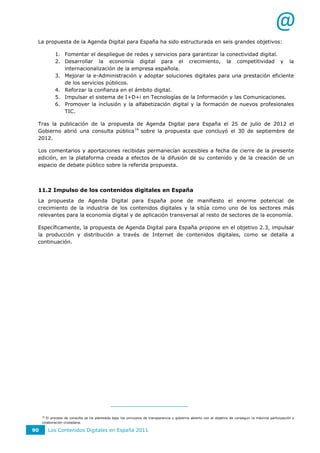 @
 La propuesta de la Agenda Digital para España ha sido estructurada en seis grandes objetivos:

            1. Fomentar el despliegue de redes y servicios para garantizar la conectividad digital.
            2. Desarrollar la economía digital para el crecimiento, la competitividad y la
               internacionalización de la empresa española.
            3. Mejorar la e-Administración y adoptar soluciones digitales para una prestación eficiente
               de los servicios públicos.
            4. Reforzar la confianza en el ámbito digital.
            5. Impulsar el sistema de I+D+i en Tecnologías de la Información y las Comunicaciones.
            6. Promover la inclusión y la alfabetización digital y la formación de nuevos profesionales
               TIC.

 Tras la publicación de la propuesta de Agenda Digital para España el 25 de julio de 2012 el
 Gobierno abrió una consulta pública 16 sobre la propuesta que concluyó el 30 de septiembre de
 2012.

 Los comentarios y aportaciones recibidas permanecían accesibles a fecha de cierre de la presente
 edición, en la plataforma creada a efectos de la difusión de su contenido y de la creación de un
 espacio de debate público sobre la referida propuesta.



 11.2 Impulso de los contenidos digitales en España
 La propuesta de Agenda Digital para España pone de manifiesto el enorme potencial de
 crecimiento de la industria de los contenidos digitales y la sitúa como uno de los sectores más
 relevantes para la economía digital y de aplicación transversal al resto de sectores de la economía.

 Específicamente, la propuesta de Agenda Digital para España propone en el objetivo 2.3, impulsar
 la producción y distribución a través de Internet de contenidos digitales, como se detalla a
 continuación.




     16
       El proceso de consulta se ha planteado bajo los principios de transparencia y gobierno abierto con el objetivo de conseguir la máxima participación y
     colaboración ciudadana.

90        Los Contenidos Digitales en España 2011
 