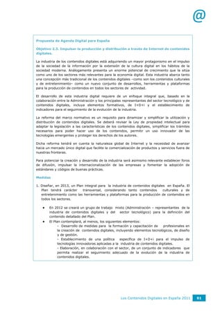 @
Propuesta de Agenda Digital para España

Objetivo 2.3. Impulsar la producción y distribución a través de Internet de contenidos
digitales.

La industria de los contenidos digitales está adquiriendo un mayor protagonismo en el impulso
de la sociedad de la información por la extensión de la cultura digital en los hábitos de la
sociedad moderna. Análogamente presenta un enorme potencial de crecimiento que la sitúa
como uno de los sectores más relevantes para la economía digital. Esta industria abarca tanto
una concepción más tradicional de los contenidos digitales –como son los contenidos culturales
y de entretenimiento– como un nuevo conjunto de desarrollos, herramientas y plataformas
para la producción de contenidos en todos los sectores de actividad.

El desarrollo de esta industria digital requiere de un enfoque integral que, basado en la
colaboración entre la Administración y los principales representantes del sector tecnológico y de
contenidos digitales, incluya elementos formativos, de I+D+i y el establecimiento de
indicadores para el seguimiento de la evolución de la industria.

La reforma del marco normativo es un requisito para dinamizar y simplificar la utilización y
distribución de contenidos digitales. Se deberá revisar la Ley de propiedad intelectual para
adaptar la legislación a las características de los contenidos digitales, simplificar los trámites
necesarios para poder hacer uso de los contenidos, permitir un uso innovador de las
tecnologías emergentes y proteger los derechos de los autores.

Dicha reforma tendrá en cuenta la naturaleza global de Internet y la necesidad de avanzar
hacia un mercado único digital que facilite la comercialización de productos y servicios fuera de
nuestras fronteras.

Para potenciar la creación y desarrollo de la industria será asimismo relevante establecer foros
de difusión, impulsar la internacionalización de las empresas y fomentar la adopción de
estándares y códigos de buenas prácticas.

Medidas

1. Diseñar, en 2013, un Plan integral para la industria de contenidos digitales en España. El
   Plan tendrá carácter     transversal, considerando tanto contenidos        culturales y de
   entretenimiento como las herramientas y plataformas para la producción de contenidos en
   todos los sectores.

       En 2012 se creará un grupo de trabajo mixto (Administración – representantes de la
        industria de contenidos digitales y del sector tecnológico) para la definición del
        contenido detallado del Plan.
       El Plan contemplará, al menos, los siguientes elementos:
              - Desarrollo de medidas para la formación y capacitación de       profesionales en
              la creación de contenidos digitales, incluyendo elementos tecnológicos, de diseño
              y de gestión.
              - Establecimiento de una política      específica de I+D+i para el impulso de
              tecnologías innovadoras aplicadas a la industria de contenidos digitales.
              - Elaboración, en colaboración con el sector, de un conjunto de indicadores que
              permita realizar el seguimiento adecuado de la evolución de la industria de
              contenidos digitales.




                                                      Los Contenidos Digitales en España 2011        91
 