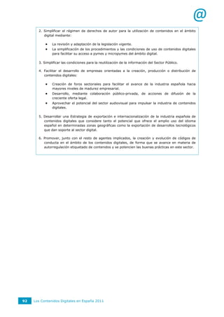 @
       2. Simplificar el régimen de derechos de autor para la utilización de contenidos en el ámbito
          digital mediante:

              La revisión y adaptación de la legislación vigente.
              La simplificación de los procedimientos y las condiciones de uso de contenidos digitales
               para facilitar su acceso a pymes y micropymes del ámbito digital.

       3. Simplificar las condiciones para la reutilización de la información del Sector Público.

       4. Facilitar el desarrollo de empresas orientadas a la creación, producción o distribución de
          contenidos digitales:

              Creación de foros sectoriales para facilitar el avance de la industria española hacia
               mayores niveles de madurez empresarial.
              Desarrollo, mediante colaboración público-privada, de acciones de difusión de la
               creciente oferta legal.
              Aprovechar el potencial del sector audiovisual para impulsar la industria de contenidos
               digitales.

       5. Desarrollar una Estrategia de exportación e internacionalización de la industria española de
          contenidos digitales que considere tanto el potencial que ofrece el amplio uso del idioma
          español en determinadas zonas geográficas como la exportación de desarrollos tecnológicos
          que dan soporte al sector digital.

       6. Promover, junto con el resto de agentes implicados, la creación y evolución de códigos de
          conducta en el ámbito de los contenidos digitales, de forma que se avance en materia de
          autorregulación etiquetado de contenidos y se potencien las buenas prácticas en este sector.




92   Los Contenidos Digitales en España 2011
 