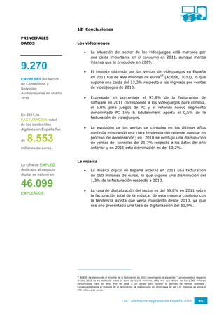 12 Conclusiones

PRINCIPALES
DATOS                     Los videojuegos

                                    La situación del sector de los videojuegos está marcada por
                                     una caída importante en el consumo en 2011, aunque menos
                                     intensa que la producida en 2009.
9.270                               El importe obtenido por las ventas de videojuegos en España
                                                                                                17
                                     en 2011 fue de 499 millones de euros (ADESE, 2012), lo que
EMPRESAS del sector
de Contenidos y                      supone una caída del 13,2% respecto a los ingresos por ventas
Servicios                            de videojuegos de 2010.
Audiovisuales en el año
2010.                               Expresado en porcentaje el 93,8% de la facturación de
                                     software en 2011 corresponde a los videojuegos para consola,
                                     el 5,8% para juegos de PC y el referido nuevo segmento
                                     denominado PC Info & Edutainment aporta el 0,5% de la
En 2011, la
                                     facturación de videojuegos.
FACTURACION total
de los contenidos
digitales en España fue             La evolución de las ventas de consolas en los últimos años
                                     continúa mostrando una clara tendencia decreciente aunque en

de   8.553                           proceso de deceleración; en 2010 se produjo una disminución
                                     de ventas de consolas del 21,7% respecto a los datos del año
millones de euros.                   anterior y en 2011 esta disminución es del 10,2%.


                          La música
La cifra de EMPLEO
dedicado al negocio                 La música digital en España alcanzó en 2011 una facturación
digital se estimó en                 de 190 millones de euros, lo que supone una disminución del
                                     1,3% de la facturación respecto a 2010.
46.099                              La tasa de digitalización del sector es del 55,8% en 2011 sobre
EMPLEADOS.
                                     la facturación total de la música, de esta manera continúa con
                                     la tendencia alcista que venía marcando desde 2010, ya que
                                     ese año presentaba una tasa de digitalización del 51,9%.




                          17
                             ADESE ha disminuido el importe de la facturación en 2010 comentando lo siguiente: “La comparativa respecto
                          al año 2010 se ha realizado sobre la base de 1.150 millones, cifra real que difiere de los 1.245 millones
                          comunicados hace un año. Ello se debe a un ajuste para igualar el periodo de tiempo auditado”.
                          Consecuentemente el importe de la facturación de videojuegos en 2010 pasa de ser 631 millones de euros a
                          575 millones de euros.



                                                               Los Contenidos Digitales en España 2011                          95
 