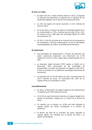 El cine y el video

                                    El sector del cine y vídeo continúa siendo en 2011, el segundo
                                     en términos de aportación al conjunto de la industria de los
                                     contenidos digitales, con el 28,2% de la facturación total.

                                    La cifra de negocio del sector ascendió a 2.412 millones de
                                     euros en 2011.

                                    En el año 2012, el número de salas con tecnología digital 2D se
                                     ha incrementado un 73%, mientras que las salas 3D un 21%.
                                     Se cuenta ya con 1.608 salas con tecnología digital 2D y 887
                                     con proyección 3D.

                                    En 2011, el 49,4% del total de la inversión de las empresas de
                                     los contenidos y servicios audiovisuales, fue de las actividades
                                     cinematográficas, de vídeo y de programas de televisión.


                             El audiovisual

                                    Las actividades de programación y emisión de televisión del
                                     sector audiovisual alcanzaron una facturación de 3.733
                                     millones de euros en 2011 según datos proporcionados por la
                                     CMT.

                                    La televisión digital terrestre (TDT) aporta el 58,6% de la
                                     facturación   total proveniente    de    las   actividades de
                                     programación y emisión de televisión en España en año 2011,
                                     lo que la convierte en la plataforma tecnológica dominante de
                                     transmisión.

                                    La televisión por IP (TV-IP) obtuvo en 2011 una facturación de
                                     221,9 millones de euros. Un incremento del 7,4% de su
                                     ingreso frente a lo alcanzado en 2010.


                             Las publicaciones

                                    En 2011, la facturación de negocio digital de las publicaciones
                                     en España fue de 708 millones de euros.

                                    El 43,7% de esta facturación pertenece al negocio digital de la
                                     edición de periódicos, seguido por un 28,4% de la edición de
                                     libros.

                                    En relación con el empleo, un 43,8% del total dedicado al
                                     negocio digital del sector corresponde a la edición de
                                     periódicos.

                                    El 84,4% del total de la inversión del sector dedicada al
                                     negocio digital, fue realizada por la edición de libros y la
                                     edición de periódicos.



96   Los Contenidos Digitales en España 2011
 