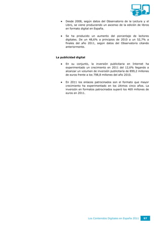   Desde 2008, según datos del Observatorio de la Lectura y el
       Libro, se viene produciendo un ascenso de la edición de libros
       en formato digital en España.

      Se ha producido un aumento del porcentaje de lectores
       digitales. De un 48,6% a principios de 2010 a un 52,7% a
       finales del año 2011, según datos del Observatorio citando
       anteriormente.



La publicidad digital

      En su conjunto, la inversión publicitaria en Internet ha
       experimentado un crecimiento en 2011 del 12,6% llegando a
       alcanzar un volumen de inversión publicitaría de 899,2 millones
       de euros frente a los 798,8 millones del año 2010.

      En 2011 los enlaces patrocinados son el formato que mayor
       crecimiento ha experimentado en los últimos cinco años. La
       inversión en formatos patrocinados superó los 469 millones de
       euros en 2011.




                        Los Contenidos Digitales en España 2011   97
 