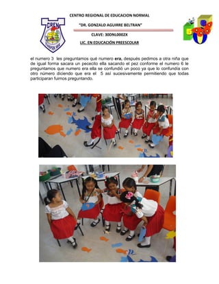CENTRO REGIONAL DE EDUCACION NORMAL

                       “DR. GONZALO AGUIRRE BELTRAN”

                             CLAVE: 30DNL0002X
                        LIC. EN EDUCACIÓN PREESCOLAR


el numero 3 les preguntamos qué numero era, después pedimos a otra niña que
de igual forma sacara un pececito ella sacando el pez conforme el numero 6 le
preguntamos que numero era ella se confundió un poco ya que lo confundía con
otro número diciendo que era el 5 así sucesivamente permitiendo que todas
participaran fuimos preguntando.
 
