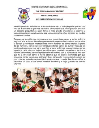 CENTRO REGIONAL DE EDUCACION NORMAL

                         “DR. GONZALO AGUIRRE BELTRAN”

                               CLAVE: 30DNL0002X
                          LIC. EN EDUCACIÓN PREESCOLAR


Viendo que están estimuladas adecuadamente solo la más pequeña que era una
niña de 3 años era la que más batallaba, al momento que todas pasaron en sacar
un pececito preguntamos quien tenía el más grande empezaron a observar y
todos concordaron con el correcto pez vemos como los niños conocen las medida
no convencionales.
Después se les pidió que regresaran a sus respectivas mesas y se les aplico la
segunda a la actividad llamada capuchones el propósito fue fomentar en los niños
la adición y sustracción interactuando con el material, así como reforzar la grafía
de los números, para después ir introduciendo los signos de suma y resta.se les
explico primeramente que es lo que iban a hacer entonces ya acomodados se les
repartió a cada niño dos tarjetas los niños como resultado no pudieron escribir el
nombre del numero pero si representaron el numero con la florecitas la niña con
que fui a observar como lo hacia observe que si estaba estimulada por que
empezó a contar viendo que sobraban flores para poder representar el numero así
que opto por quitarlas representándolo de manera correcta, las demás niñas si
batallaron un poco el que vieran material didáctico y le haya gustado las distraía
un poco.
 